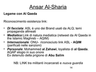 14
Ansar Al-Sharia
Legame con Al Qaeda
Riconoscimento esistenza link:
• Di facciata: ASL è uno dei Brand usati da ALQ; temi
propaganda allineati
• Mediatico:Link di natura mediatica (retweet da Al Qaeda in
the Islamic Maghreb – AQIM)
• Internazionale: ONU- riconosciuto link ASL - AQIM
(parificati nelle sanzioni)
• Personale: Mohammed al Zahawi, loyalista di al Qaeda.
AQAP elogio in suo onore
Ex detenuto della prigione di Abu Salim
NB: LINK tra militanti incarcerati e nuova guardia
 