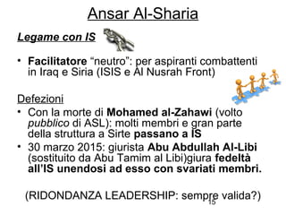 15
Ansar Al-Sharia
Legame con IS
• Facilitatore “neutro”: per aspiranti combattenti
in Iraq e Siria (ISIS e Al Nusrah Front)
Defezioni
• Con la morte di Mohamed al-Zahawi (volto
pubblico di ASL): molti membri e gran parte
della struttura a Sirte passano a IS
• 30 marzo 2015: giurista Abu Abdullah Al-Libi
(sostituito da Abu Tamim al Libi)giura fedeltà
all’IS unendosi ad esso con svariati membri.
(RIDONDANZA LEADERSHIP: sempre valida?)
 