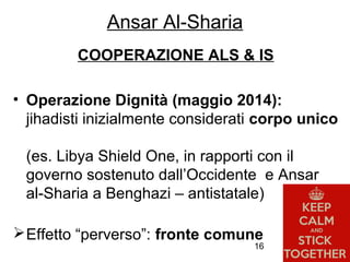 16
COOPERAZIONE ALS & IS
• Operazione Dignità (maggio 2014):
jihadisti inizialmente considerati corpo unico
(es. Libya Shield One, in rapporti con il
governo sostenuto dall’Occidente e Ansar
al-Sharia a Benghazi – antistatale)
Effetto “perverso”: fronte comune
Ansar Al-Sharia
 