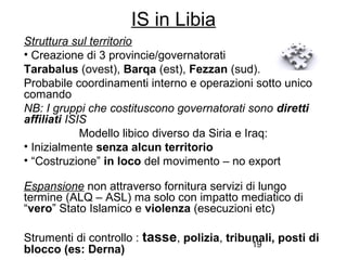 19
IS in Libia
Struttura sul territorio
• Creazione di 3 provincie/governatorati
Tarabalus (ovest), Barqa (est), Fezzan (sud).
Probabile coordinamenti interno e operazioni sotto unico
comando
NB: I gruppi che costituscono governatorati sono diretti
affiliati ISIS
Modello libico diverso da Siria e Iraq:
• Inizialmente senza alcun territorio
• “Costruzione” in loco del movimento – no export
Espansione non attraverso fornitura servizi di lungo
termine (ALQ – ASL) ma solo con impatto mediatico di
“vero” Stato Islamico e violenza (esecuzioni etc)
Strumenti di controllo : tasse, polizia, tribunali, posti di
blocco (es: Derna)
 