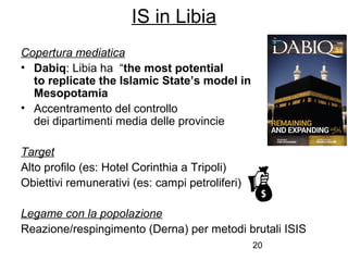20
Copertura mediatica
• Dabiq: Libia ha “the most potential
to replicate the Islamic State’s model in
Mesopotamia
• Accentramento del controllo
dei dipartimenti media delle provincie
Target
Alto profilo (es: Hotel Corinthia a Tripoli)
Obiettivi remunerativi (es: campi petroliferi)
Legame con la popolazione
Reazione/respingimento (Derna) per metodi brutali ISIS
IS in Libia
 