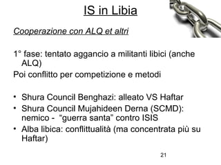 21
Cooperazione con ALQ et altri
1° fase: tentato aggancio a militanti libici (anche
ALQ)
Poi conflitto per competizione e metodi
• Shura Council Benghazi: alleato VS Haftar
• Shura Council Mujahideen Derna (SCMD):
nemico - “guerra santa” contro ISIS
• Alba libica: conflittualità (ma concentrata più su
Haftar)
IS in Libia
 