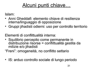 31
Alcuni punti chiave…
Islam:
• Anni Gheddafi: elemento chiave di resilienza
interna/linguaggio di opposizione
• Gruppi jihadisti odierni: uso per controllo territorio
Elementi di conflittualità interna:
• Squilibrio percepito come permanente in
distribuzione risorse = conflittualità gestita da
milizie e/o jihadisti
“Freni”: omogeneità, no conflitto settario
• IS: arduo controllo sociale di lungo periodo
 