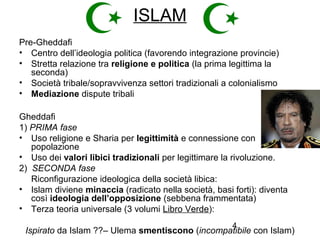 4
ISLAM
Pre-Gheddafi
• Centro dell’ideologia politica (favorendo integrazione provincie)
• Stretta relazione tra religione e politica (la prima legittima la
seconda)
• Società tribale/sopravvivenza settori tradizionali a colonialismo
• Mediazione dispute tribali
Gheddafi
1) PRIMA fase
• Uso religione e Sharia per legittimità e connessione con
popolazione
• Uso dei valori libici tradizionali per legittimare la rivoluzione.
2) SECONDA fase
Riconfigurazione ideologica della società libica:
• Islam diviene minaccia (radicato nella società, basi forti): diventa
così ideologia dell’opposizione (sebbena frammentata)
• Terza teoria universale (3 volumi Libro Verde):
Ispirato da Islam ??– Ulema smentiscono (incompatibile con Islam)
 