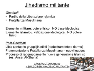 5
Jihadismo militante
Gheddafi
• Partito della Liberazione Islamica
• Fratellanza Musulmana
Elemento militare: potere fisico, NO base ideologica
Elemento islamico: validazione ideologica, NO potere
fisico
Post-Gheddafi
Libia santuario gruppi jihadisti (addestramento e riarmo)
Frammentazione Fratellanza Musulmana = nuovi leaders
Processo di raggruppamento nuova generazione islamisti
(es: Ansar Al-Sharia)
CAOS/VUOTO POTERE
= SPAZIO PER JIHADISMO MILITANTE
 