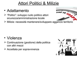 6
Attori Politici & Milizie
• Adattamento
 “Politici”: sviluppo ruolo politico attori
sicurezza/amministrazione locale
 Milizie: necessità mantenere/sviluppare aggancio territorio
• Violenza
 Continuazione (gestione) della politica
con altri mezzi
 Accettata per sopravvivenza
 