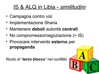 9
IS & ALQ in Libia - similitudini
• Campagna contro vizi
• Implementazione Sharia
• Mantenere deboli autorità centrali
• No compromesso/negoziazione (> IS)
• Provocare intervento esterno per
propaganda
Ruolo di “terzo blocco” nel conflitto
 