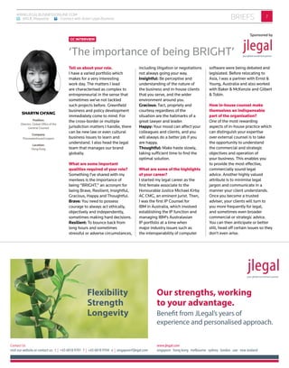 7briefsWWW.LEGALBUSINESSONLINE.COM
: @ALB_Magazine : Connect with Asian Legal Business
www.jlegal.com
singapore hong kong melbourne sydney london uae new zealand
Contact Us
visit our website or contact us: t | +65 6818 9701 f | +65 6818 9704 e | singapore@jlegal.com
Our strengths, working
to your advantage.
Benefit from JLegal’s years of
experience and personalised approach.
Flexibility
Strength
Longevity
Sponsored by
Tell us about your role.
I have a varied portfolio which
makes for a very interesting
work day. The matters I lead
are characterised as complex to
entrepreneurial in the sense that
sometimes we’ve not tackled
such projects before. Greenfield
business and policy development
immediately come to mind. For
the cross-border or multiple
jurisdiction matters I handle, there
can be new law or even cultural
business issues to learn and
understand. I also head the legal
team that manages our brand
globally.
What are some important
qualities required of your role?
Something I’ve shared with my
mentees is the importance of
being “BRIGHT,” an acronym for
being Brave, Resilient, Insightful,
Gracious, Happy and Thoughtful.
Brave: You need to possess
courage to always act ethically,
objectively and independently,
sometimes making hard decisions.
Resilient: To bounce back from
long hours and sometimes
stressful or adverse circumstances,
including litigation or negotiations
not always going your way.
Insightful: Be perceptive and
understanding of the nature of
the business and in-house clients
that you serve, and the wider
environment around you.
Gracious: Tact, propriety and
courtesy regardless of the
situation are the hallmarks of a
great lawyer and leader.
Happy: Your mood can affect your
colleagues and clients, and you
will always do a better job if you
are happy.
Thoughtful: Make haste slowly,
taking sufficient time to find the
optimal solution.
What are some of the highlights
of your career?
I started my legal career as the
first female associate to the
Honourable Justice Michael Kirby
AC CMG, an eminent jurist. Then,
I was the first IP Counsel for
IBM in Australia, which involved
establishing the IP function and
managing IBM’s Australasian
IP portfolio at a time when
major industry issues such as
the interoperability of computer
software were being debated and
legislated. Before relocating to
Asia, I was a partner with Ernst &
Young, Australia and also worked
with Baker & McKenzie and Gilbert
& Tobin.
How in-house counsel make
themselves an indispensable
part of the organisation?
One of the most rewarding
aspects of in-house practice which
can distinguish your expertise
over external counsel is to take
the opportunity to understand
the commercial and strategic
objectives and operation of
your business. This enables you
to provide the most effective,
commercially sound legal
advice. Another highly valued
attribute is to minimise legal
jargon and communicate in a
manner your client understands.
Once you become a trusted
adviser, your clients will turn to
you more frequently for legal,
and sometimes even broader
commercial or strategic advice.
You can then anticipate or better
still, head off certain issues so they
don’t even arise.
Sponsored by
‘The importance of being BRIGHT’
GC INTERVIEW
SHARYN CH’ANG
Position:
Director, Global Office of the
General Counsel
Company:
PricewaterhouseCoopers
Location:
Hong Kong
 