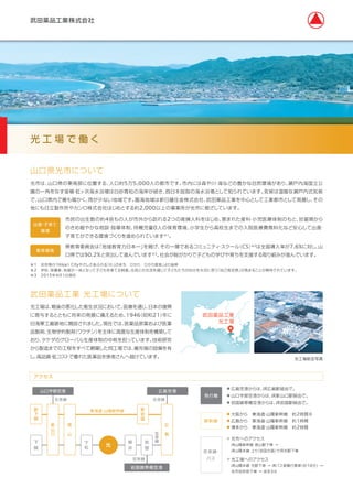 山口県光市について
光市は、山口県の東南部に位置する、人口約5万5,000人の都市です。市内には森や川・海などの豊かな自然環境があり、瀬戸内海国立公
園の一角をなす室積・虹ヶ浜海水浴場は白砂青松の海岸が続き、西日本屈指の海水浴場として知られています。気候は温暖な瀬戸内式気候
で、山口県内で最も暖かく、雨が少ない地域です。臨海地域は新日鐵住金株式会社、武田薬品工業を中心として工業都市として発展し、その
他にも日立製作所やカンロ株式会社はじめとする約2,000以上の事業所が光市に根ざしています。
市民の出生数の約4倍もの人が市外から訪れる2つの産婦人科をはじめ、恵まれた産科・小児医療体制のもと、妊娠期から
のきめ細やかな相談・指導体制、待機児童0人の保育環境、小学生から高校生までの入院医療費無料化など安心して出産・
子育てができる環境づくりを進められています※1。
出産・子育て
環境
県教育委員会は「地域教育力日本一」を掲げ、その一環であるコミュニティ・スクール（CS）※2は全国導入率が7.6%に対し、山
口県では90.2%と突出して進んでいます※3。社会が総がかりで子どもの学びや育ちを支援する取り組みが進んでいます。
教育環境
光 工 場 で 働 く
※1 光市発行「Hikari Cityやさしさあふれる「わ」のまち ひかり ひかり宣言」より抜粋
※2 学校、保護者、地域が一体となって子どもを育てる制度。住民との交流を通じて子どもたちが自分を大切に思う「自己肯定感」が高まることが期待されています。
※3 2015年4月1日現在
武田薬品工業 光工場について
光工場は、戦後の悪化した衛生状況において、医療を通じ、日本の復興
に寄与するとともに将来の発展に備えるため、1946（昭和21）年に
旧海軍工廠跡地に開設されました。現在では、医薬品原薬および医薬
品製剤、生物学的製剤（ワクチン）を主体に高度な生産体制を構築して
おり、タケダのグローバル生産体制の中核を担っています。技術研究
から製造までの工程をすべて網羅した同工場では、最先端の設備を有
し、高品質・低コストで優れた医薬品を患者さんへ届けています。 光工場航空写真
武田薬品工業
光工場
新幹線
在来線・
バス
● 大阪から 東海道・山陽新幹線 約2時間半
● 広島から 東海道・山陽新幹線 約1時間
● 博多から 東海道・山陽新幹線 約2時間
● 光市へのアクセス
JR山陽新幹線 徳山駅下車 →
JR山陽本線 上り（岩国方面）でJR光駅下車 
● 光工場へのアクセス
JR山陽本線 光駅下車 → JRバス室積行乗車（約10分）→
光市役所前下車 → 徒歩3分
アクセス
山口宇部空港
東海道・山陽新幹線
在来線 在来線
在来線
広島空港
岩国錦帯橋空港
新
下
関
新
岩
国
新
山
口
広
 
島
徳
 
山
下
関
下
松
在
来
線岩
国
柳
井
光
飛行機
● 広島空港からは、JR広島駅経由で。
● 山口宇部空港からは、JR新山口駅経由で。
● 岩国錦帯橋空港からは、JR岩国駅経由で。
 
