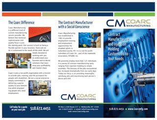 Contract
Manufacturing
and Injection
Molding
Customized to
Your Needs
The Coarc Difference The Contract Manufacturer
with a Social Conscience
PO Box 2, 630 Route 217 n Mellenville, NY 12544
tel: 518.672.4451 n email: info@Coarcmfg.com
web: www.Coarcmfg.com
Coarc Manufacturing
is a different kind of
custom manufacturing
service provider. We
believe that technical
sophistication and
quality focus is just
the starting point. Our success is built on being a
flexible partner in your business. Every job we
do is customized to the needs of the client. We are
totally devoted to
working with you
to understand your
business and to devise
solutions that maxi-
mize your profitability
and market share.
Coarc is also a non-profit organization with a mission
to provide jobs, training, and life assistance for
people with disabilities. We are a social enterprise
deeply committed to
delivering superior
quality to your bottom
line while empower-
ing people who need
employment.
Coarc Manufacturing
was established in
1965 to provide
employment training
and employment
opportunities for
disabled adults in
Columbia County, NY. It is a not-for-profit
subsidiary of Coarc Inc., part of the statewide
association, NYSARC Inc.
We presently employ more than 125 individuals
in a variety of contract manufacturing tasks
ranging from injection molding to simple
assembly. The intricacy of the jobs encountered
has increased dramatically from our early days.
Today our focus is on providing meaningful,
satisfying jobs and maximizing each person’s
desire and skill.
Call today for a quote
on your next job: 518.672.4451 518.672.4451 n www.Coarcmfg.com
 
