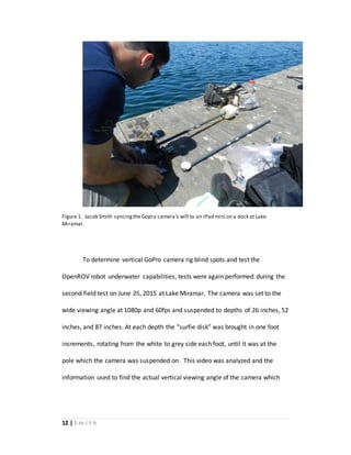 12 | S m i t h
Figure 1. Jacob Smith syncingthe Gopro camera’s wifi to an IPad mini on a dock at Lake
Miramar.
To determine vertical GoPro camera rig blind spots and test the
OpenROV robot underwater capabilities, tests were again performed during the
second field test on June 25, 2015 at Lake Miramar. The camera was set to the
wide viewing angle at 1080p and 60fps and suspended to depths of 26 inches, 52
inches, and 87 inches. At each depth the “surfie disk” was brought in one foot
increments, rotating from the white to grey side each foot, until it was at the
pole which the camera was suspended on. This video was analyzed and the
information used to find the actual vertical viewing angle of the camera which
 