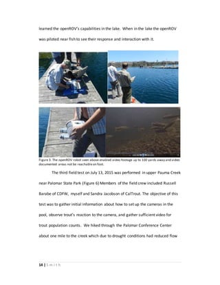 14 | S m i t h
learned the openROV’s capabilities in the lake. When in the lake the openROV
was piloted near fish to see their response and interaction with it.
Figure 3. The openROV robot seen above enabled video footage up to 100 yards away and video
documented areas not be reachableon foot.
The third field test on July 13, 2015 was performed in upper Pauma Creek
near Palomar State Park (Figure 6) Members of the field crew included Russell
Barabe of CDFW, myself and Sandra Jacobson of CalTrout. The objective of this
test was to gather initial information about how to set up the cameras in the
pool, observe trout’s reaction to the camera, and gather sufficient video for
trout population counts. We hiked through the Palomar Conference Center
about one mile to the creek which due to drought conditions had reduced flow
 