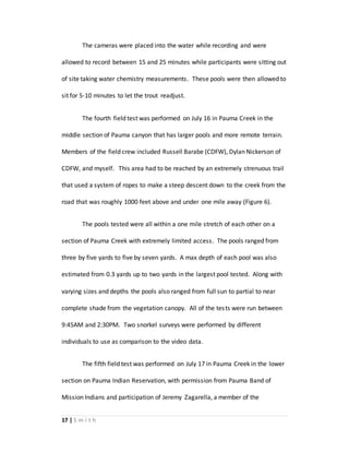 17 | S m i t h
The cameras were placed into the water while recording and were
allowed to record between 15 and 25 minutes while participants were sitting out
of site taking water chemistry measurements. These pools were then allowed to
sit for 5-10 minutes to let the trout readjust.
The fourth field test was performed on July 16 in Pauma Creek in the
middle section of Pauma canyon that has larger pools and more remote terrain.
Members of the field crew included Russell Barabe (CDFW), Dylan Nickerson of
CDFW, and myself. This area had to be reached by an extremely strenuous trail
that used a system of ropes to make a steep descent down to the creek from the
road that was roughly 1000 feet above and under one mile away (Figure 6).
The pools tested were all within a one mile stretch of each other on a
section of Pauma Creek with extremely limited access. The pools ranged from
three by five yards to five by seven yards. A max depth of each pool was also
estimated from 0.3 yards up to two yards in the largest pool tested. Along with
varying sizes and depths the pools also ranged from full sun to partial to near
complete shade from the vegetation canopy. All of the tests were run between
9:45AM and 2:30PM. Two snorkel surveys were performed by different
individuals to use as comparison to the video data.
The fifth field test was performed on July 17 in Pauma Creek in the lower
section on Pauma Indian Reservation, with permission from Pauma Band of
Mission Indians and participation of Jeremy Zagarella, a member of the
 