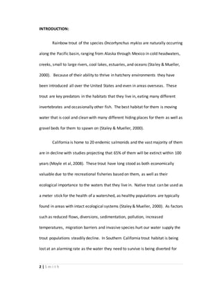 2 | S m i t h
INTRODUCTION:
Rainbow trout of the species Oncorhynchus mykiss are naturally occurring
along the Pacific basin, ranging from Alaska through Mexico in cold headwaters,
creeks, small to large rivers, cool lakes, estuaries, and oceans (Staley & Mueller,
2000). Because of their ability to thrive in hatchery environments they have
been introduced all over the United States and even in areas overseas. These
trout are key predators in the habitats that they live in, eating many different
invertebrates and occasionally other fish. The best habitat for them is moving
water that is cool and clean with many different hiding places for them as well as
gravel beds for them to spawn on (Staley & Mueller, 2000).
California is home to 20 endemic salmonids and the vast majority of them
are in decline with studies projecting that 65% of them will be extinct within 100
years (Moyle et al, 2008). These trout have long stood as both economically
valuable due to the recreational fisheries based on them, as well as their
ecological importance to the waters that they live in. Native trout can be used as
a meter stick for the health of a watershed, as healthy populations are typically
found in areas with intact ecological systems (Staley & Mueller, 2000). As factors
such as reduced flows, diversions, sedimentation, pollution, increased
temperatures, migration barriers and invasive species hurt our water supply the
trout populations steadily decline. In Southern California trout habitat is being
lost at an alarming rate as the water they need to survive is being diverted for
 