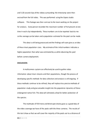 21 | S m i t h
and 5-20 second clips of the videos surrounding the timestamp were then
excised from the full video. This was performed using the Gopro studio
software. This footage was then sent out to the team working on the project
for analysis. Every person recorded the maximum number of fish present at one
time in each clip independently. These numbers are to be reported back to me
so the average can be taken and a population estimate for the pool can be made.
This data is still being processed and the findings will soon give us an idea
of these trout population sizes. My estimate of the initial numbers indicates a
higher population than what was estimated by us while observing the pool
before camera deployment.
DISCUSSION:
A multicamera systemcan effectively be used to gather video
information about trout streams and their populations, though the process of
developing specific methods for data collection and analysis is stillongoing. If
these methods continue to be refined, they will replace less precise methods of
population study and give valuable insight into the population dynamics of these
endangered native fish. This data will ultimately allow for better protection of
the species.
The multitude of FOV tests and blind spot checks gave us a good idea of
the video coverage we have of the pools with the three cameras. The results of
this test show us that we will cover the majority of the pools out to a distance of
 
