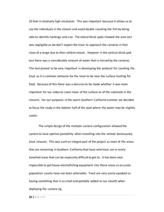 22 | S m i t h
20 feet in relatively high resolution. This was important because it allows us to
see the individuals in the stream and avoid double counting the fish by being
able to identify markings and size. The lateral blind spots showed the area lost
was negligible as we don’t expect the trout to approach the cameras in that
close of a range due to their skittish nature. However in the vertical blind spot
test there was a considerable amount of water that is missed by the cameras.
This test proved to be very important in developing the protocol for counting the
trout as it is common behavior for the trout to be near the surface hunting for
food. Because of this there was a decision to be made whether it was more
important for our video to cover more of the surface or of the substrate in the
streams. For our purposes in the warm Southern California summer we decided
to focus the study in the bottom half of the pool where the water may be slightly
cooler.
The simple design of the multiple camera configuration allowed the
system to have optimal portability when travelling into the remote backcountry
trout streams. This was such an integral part of the project as most of the areas
that are remaining in Southern California that have wild trout are in rarely
travelled areas that can be especially difficult to get to. It has been near
impossible to get heavy electrofishing equipment into these areas so accurate
population counts have not been attainable. Trout are very easily spooked so
having something that is so small and portable added to our stealth when
deploying the camera rig.
 
