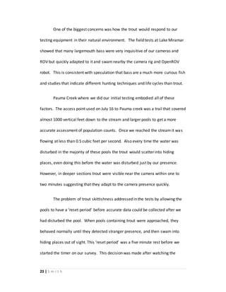 23 | S m i t h
One of the biggest concerns was how the trout would respond to our
testing equipment in their natural environment. The field tests at Lake Miramar
showed that many largemouth bass were very inquisitive of our cameras and
ROV but quickly adapted to it and swamnearby the camera rig and OpenROV
robot. This is consistent with speculation that bass are a much more curious fish
and studies that indicate different hunting techniques and life cycles than trout.
Pauma Creek where we did our initial testing embodied all of these
factors. The access point used on July 16 to Pauma creek was a trail that covered
almost 1000 vertical feet down to the stream and larger pools to get a more
accurate assessment of population counts. Once we reached the stream it was
flowing at less than 0.5 cubic feet per second. Also every time the water was
disturbed in the majority of these pools the trout would scatter into hiding
places, even doing this before the water was disturbed just by our presence.
However, in deeper sections trout were visible near the camera within one to
two minutes suggesting that they adapt to the camera presence quickly.
The problem of trout skittishness addressed in the tests by allowing the
pools to have a ‘reset period’ before accurate data could be collected after we
had disturbed the pool. When pools containing trout were approached, they
behaved normally until they detected stranger presence, and then swam into
hiding places out of sight. This ‘reset period’ was a five minute rest before we
started the timer on our survey. This decision was made after watching the
 