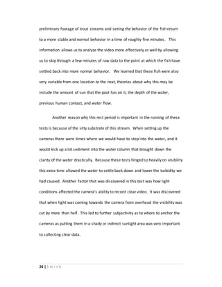 24 | S m i t h
preliminary footage of trout streams and seeing the behavior of the fish return
to a more stable and normal behavior in a time of roughly five minutes. This
information allows us to analyze the video more effectively as well by allowing
us to skip through a few minutes of raw data to the point at which the fish have
settled back into more normal behavior. We learned that these fish were also
very variable from one location to the next, theories about why this may be
include the amount of sun that the pool has on it, the depth of the water,
previous human contact, and water flow.
Another reason why this rest period is important in the running of these
tests is because of the silty substrate of this stream. When setting up the
cameras there were times where we would have to step into the water, and it
would kick up a lot sediment into the water column that brought down the
clarity of the water drastically. Because these tests hinged so heavily on visibility
this extra time allowed the water to settle back down and lower the turbidity we
had caused. Another factor that was discovered in this test was how light
conditions affected the camera’s ability to record clear video. It was discovered
that when light was coming towards the camera from overhead the visibility was
cut by more than half. This led to further subjectivity as to where to anchor the
cameras as putting them in a shady or indirect sunlight area was very important
to collecting clear data.
 