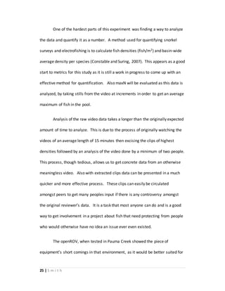 25 | S m i t h
One of the hardest parts of this experiment was finding a way to analyze
the data and quantify it as a number. A method used for quantifying snorkel
surveys and electrofishing is to calculate fish densities (fish/m2) and basin-wide
average density per species (Constable and Suring, 2007). This appears as a good
start to metrics for this study as it is still a work in progress to come up with an
effective method for quantification. Also maxN will be evaluated as this data is
analyzed, by taking stills from the video at increments in order to get an average
maximum of fish in the pool.
Analysis of the raw video data takes a longer than the originally expected
amount of time to analyze. This is due to the process of originally watching the
videos of an average length of 15 minutes then excising the clips of highest
densities followed by an analysis of the video done by a minimum of two people.
This process, though tedious, allows us to get concrete data from an otherwise
meaningless video. Also with extracted clips data can be presented in a much
quicker and more effective process. These clips can easily be circulated
amongst peers to get many peoples input if there is any controversy amongst
the original reviewer’s data. It is a task that most anyone can do and is a good
way to get involvement in a project about fish that need protecting from people
who would otherwise have no idea an issue ever even existed.
The openROV, when tested in Pauma Creek showed the piece of
equipment’s short comings in that environment, as it would be better suited for
 