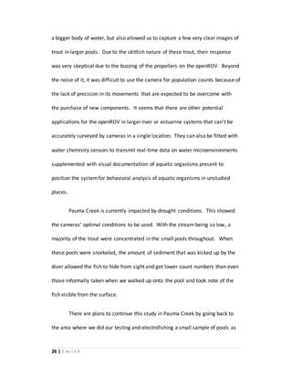 26 | S m i t h
a bigger body of water, but also allowed us to capture a few very clear images of
trout in larger pools. Due to the skittish nature of these trout, their response
was very skeptical due to the buzzing of the propellers on the openROV. Beyond
the noise of it, it was difficult to use the camera for population counts because of
the lack of precision in its movements that are expected to be overcome with
the purchase of new components. It seems that there are other potential
applications for the openROV in larger river or estuarine systems that can’t be
accurately surveyed by cameras in a single location. They can also be fitted with
water chemistry sensors to transmit real-time data on water microenvironments
supplemented with visual documentation of aquatic organisms present to
position the systemfor behavioral analysis of aquatic organisms in unstudied
places.
Pauma Creek is currently impacted by drought conditions. This showed
the cameras’ optimal conditions to be used. With the stream being so low, a
majority of the trout were concentrated in the small pools throughout. When
these pools were snorkeled, the amount of sediment that was kicked up by the
diver allowed the fish to hide from sight and get lower count numbers than even
those informally taken when we walked up onto the pool and took note of the
fish visible from the surface.
There are plans to continue this study in Pauma Creek by going back to
the area where we did our testing and electrofishing a small sample of pools as
 