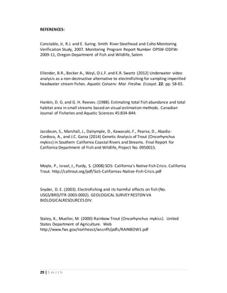 29 | S m i t h
REFERENCES:
Constable, Jr, R.J. and E. Suring. Smith River Steelhead and Coho Monitoring
Verification Study, 2007. Monitoring Program Report Number OPSW-ODFW-
2009-11, Oregon Department of Fish and Wildlife, Salem
Ellender, B.R., Becker A., Weyl, O.L.F. and E.R. Swartz (2012) Underwater video
analysis as a non-destructive alternative to electrofishing for sampling imperilled
headwater stream fishes. Aquatic Conserv: Mar. Freshw. Ecosyst. 22: pp. 58-65.
Hankin, D. G. and G. H. Reeves. (1988). Estimating total fish abundance and total
habitat area in small streams based on visual estimation methods. Canadian
Journal of Fisheries and Aquatic Sciences 45:834-844.
Jacobson, S., Marshall, J., Dalrymple, D., Kawasaki, F., Pearse, D., Abadia-
Cordoso, A., and J.C. Garza (2014) Genetic Analysis of Trout (Oncorhynchus
mykiss) in Southern California Coastal Rivers and Streams. Final Report for
California Department of Fish and Wildlife, Project No. 0950015.
Moyle, P., Israel, J., Purdy, S. (2008) SOS: California’s Native Fish Crisis. California
Trout. http://caltrout.org/pdf/SoS-Californias-Native-Fish-Crisis.pdf
Snyder, D. E. (2003). Electrofishing and its harmful effects on fish (No.
USGS/BRD/ITR-2003-0002). GEOLOGICAL SURVEY RESTON VA
BIOLOGICALRESOURCES DIV.
Staley, K., Mueller, M. (2000) Rainbow Trout (Oncorhynchus mykiss). United
States Department of Agriculture. Web
http://www.fws.gov/northeast/wssnfh/pdfs/RAINBOW1.pdf
 