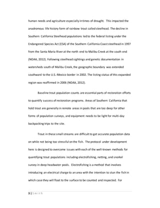 3 | S m i t h
human needs and agriculture especially in times of drought. This impacted the
anadromous life history form of rainbow trout called steelhead. The decline in
Southern California Steelhead populations led to the federal listing under the
Endangered Species Act (ESA) of the Southern California Coast steelhead in 1997
from the Santa Maria River at the north end to Malibu Creek at the south end
(NOAA, 2012). Following steelhead sightings and genetic documentation in
watersheds south of Malibu Creek, the geographic boundary was extended
southward to the U.S.-Mexico border in 2002. The listing status of this expanded
region was reaffirmed in 2006 (NOAA, 2012).
Baseline trout population counts are essential parts of restoration efforts
to quantify success of restoration programs. Areas of Southern California that
hold trout are generally in remote areas in pools that are too deep for other
forms of population surveys, and equipment needs to be light for multi-day
backpacking trips to the site.
Trout in these small streams are difficult to get accurate population data
on while not being too stressful on the fish. The protocol under development
here is designed to overcome issues with each of the well-known methods for
quantifying trout populations including electrofishing, netting, and snorkel
survey in deep headwater pools. Electrofishing is a method that involves
introducing an electrical charge to an area with the intention to stun the fish in
which case they will float to the surface to be counted and inspected. For
 