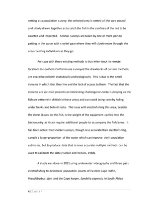 4 | S m i t h
netting as a population survey, the selected area is netted all the way around
and slowly drawn together as to catch the fish in the confines of the net to be
counted and inspected. Snorkel surveys are taken by one or more person
getting in the water with snorkel gear where they will slowly move through the
area counting individuals as they go.
An issue with these existing methods is that when trout in remote
locations in southern California are surveyed the drawbacks of current methods
are exacerbated both statistically and biologically. This is due to the small
streams in which that they live and the lack of access to them. The fact that the
streams are so small presents an interesting challenge in snorkel surveying as the
fish are extremely skittish in these areas and can avoid being seen by hiding
under banks and behind rocks. The issue with electrofishing this area, besides
the stress it puts on the fish, is the weight of the equipment carried into the
backcountry as it can require additional people to accompany the field crew. It
has been noted that snorkel surveys, though less accurate than electrofishing,
sample a larger proportion of the water which can improve their population
estimates, but to produce data that is more accurate multiple methods can be
used to calibrate the data (Hankin and Reeves, 1988).
A study was done in 2011 using underwater videography and three pass
electrofishing to determine population counts of Eastern Cape redfin,
Pseudobarbus afer, and the Cape kurper, Sandelia capensis, in South Africa
 