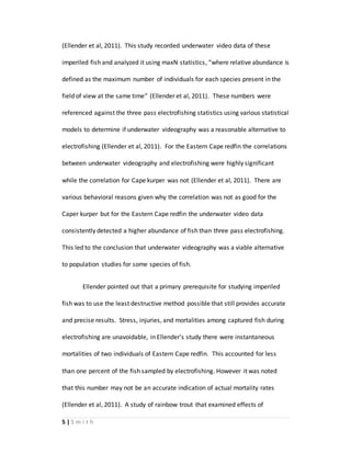 5 | S m i t h
(Ellender et al, 2011). This study recorded underwater video data of these
imperiled fish and analyzed it using maxN statistics, “where relative abundance is
defined as the maximum number of individuals for each species present in the
field of view at the same time” (Ellender et al, 2011). These numbers were
referenced against the three pass electrofishing statistics using various statistical
models to determine if underwater videography was a reasonable alternative to
electrofishing (Ellender et al, 2011). For the Eastern Cape redfin the correlations
between underwater videography and electrofishing were highly significant
while the correlation for Cape kurper was not (Ellender et al, 2011). There are
various behavioral reasons given why the correlation was not as good for the
Caper kurper but for the Eastern Cape redfin the underwater video data
consistently detected a higher abundance of fish than three pass electrofishing.
This led to the conclusion that underwater videography was a viable alternative
to population studies for some species of fish.
Ellender pointed out that a primary prerequisite for studying imperiled
fish was to use the least destructive method possible that still provides accurate
and precise results. Stress, injuries, and mortalities among captured fish during
electrofishing are unavoidable, in Ellender’s study there were instantaneous
mortalities of two individuals of Eastern Cape redfin. This accounted for less
than one percent of the fish sampled by electrofishing. However it was noted
that this number may not be an accurate indication of actual mortality rates
(Ellender et al, 2011). A study of rainbow trout that examined effects of
 