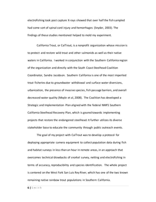 6 | S m i t h
electrofishing took post capture X-rays showed that over half the fish sampled
had some sort of spinal cord injury and hemorrhages (Snyder, 2003). The
findings of these studies mentioned helped to mold my experiment.
California Trout, or CalTrout, is a nonprofit organization whose mission is
to protect and restore wild trout and other salmonids as well as their native
waters in California. I worked in conjunction with the Southern California region
of the organization and directly with the South Coast Steelhead Coalition
Coordinator, Sandra Jacobson. Southern California is one of the most imperiled
trout fisheries due to groundwater withdrawal and surface water diversions,
urbanization, the presence of invasive species, fish passage barriers, and overall
decreased water quality (Moyle et al, 2008). The Coalition has developed a
Strategic and Implementation Plan aligned with the federal NMFS Southern
California Steelhead Recovery Plan, which is geared towards implementing
projects that restore the endangered steelhead. It further utilizes its diverse
stakeholder base to educate the community through public outreach events.
The goal of my project with CalTrout was to develop a protocol for
deploying appropriate camera equipment to collect population data during fish
and habitat surveys in less than an hour in remote areas, in an approach that
overcomes technical drawbacks of snorkel survey, netting and electrofishing in
terms of accuracy, reproducibility and species identification. The whole project
is centered on the West Fork San Luis Rey River, which has one of the two known
remaining native rainbow trout populations in Southern California.
 