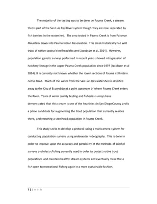 7 | S m i t h
The majority of the testing was to be done on Pauma Creek, a stream
that is part of the San Luis Rey River systemthough they are now separated by
fish barriers in the watershed. The area tested in Pauma Creek is from Palomar
Mountain down into Pauma Indian Reservation. This creek historically had wild
trout of native coastal steelhead descent (Jacobson et al, 2014). However,
population genetic surveys performed in recent years showed introgression of
hatchery lineage in the upper Pauma Creek population since 1997 (Jacobson et al
2014). It is currently not known whether the lower sections of Pauma still retain
native trout. Much of the water from the San Luis Rey watershed is diverted
away to the City of Escondido at a point upstream of where Pauma Creek enters
the River. Years of water quality testing and fisheries surveys have
demonstrated that this stream is one of the healthiest in San Diego County and is
a prime candidate for augmenting the trout population that currently resides
there, and restoring a steelhead population in Pauma Creek.
This study seeks to develop a protocol using a multicamera systemfor
conducting population surveys using underwater videography. This is done in
order to improve upon the accuracy and portability of the methods of snorkel
surveys and electrofishing currently used in order to protect native trout
populations and maintain healthy stream systems and eventually make these
fish open to recreational fishing again in a more sustainable fashion.
 