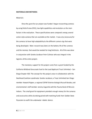 8 | S m i t h
MATERIALS AND METHODS:
Materials:
Once the grant for our project was funded I began researching cameras
by using field of view (FOV), low light capabilities and resolution as the main
factors in the evaluation. These specifications were compared among several
action style cameras that are available on the market. It was also necessary for
the cameras to have high adaptability to the different camera rigs that were
being developed. More research was done on the battery life of the cameras
and the memory that would be needed for long field tests. All of this was done
in conjunction with Sandra Jacobson from Caltrout who was integral in the
logistics of the entire project.
The monetary support for this project came from a grant funded by the
California Wildland Grassroots Fund to the Lead Applicant Trout Unlimited – San
Diego Chapter 920. The concept for this project arose in collaboration with the
Steelhead Coalition coordinator Sandra Jacobson; a Trout Unlimited-San Diego
member Howard Pippen; a regional CDFW fisheries biologist Russell Barabe, and
environmental staff member Jeremy Zagarella with the Pauma Band of Mission
Indians. The small grant for equipment provided enough money for the cameras
and accessories while also being paired with matching funds from Golden State
Flycasters to outfit the underwater robotic device.
 