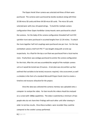 9 | S m i t h
The Gopro Hero4 Silver camera was selected and three of them were
purchased. The cameras were purchased by Sandra Jacobson along with three
32 GB micro SD cards and three 64 GB micro SD cards. The micro SD cards
selected were with class 10 speed ratings. To build the multiple camera
configuration three Gopro handlebar clamp mounts were purchased to attach
the cameras. For the body of the camera configuration threaded half inch PVC
sprinkler risers were purchased in assorted lengths from 12-24 inches. To attach
the risers together half inch couplings were purchased one per riser. For the top
and bottom pieces a half inch PVC ‘T’ was bought along with an end cap
respectively. As a float for the top a can float was purchased from a local marine
store. Finally there was cordage purchased to anchor the camera configuration
for the trials. After the unit was assembled the weight of the multiple camera
unit as it would be tested was 22 ounces. A test plan was also written up that
outlined that variables to be tested, resources required, risks assessment, as well
a schedule in the form of a standard Microsoft Project Gantt chart to create a
timeline and resource allocation for the project.
Once the data was collected the cameras memory was uploaded onto a
computer to analyze the video. For best results the videos should be analyzed
on a screen with 1080p capabilities. The video is watched by a minimum of two
people who do not share their findings with each other until after viewing in
order to not bias results. Once these numbers were recorded they could be
compared to the snorkel surveys performed.
 