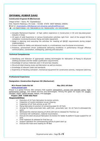 SHYAMAL KUMAR SAHU
Construction Engineer-III (Mechanical)
Village & Post – Sasra. PS –Gopiballavpur
Dist: Paschim Medinipur, Pin Code – 721506 STATE: WEST BENGAL (INDIA)
Email id: shyamalsahu.1981@gmail.com;shyamal_sahu@rediffmail.com
M: +917809719069/ +91 7681828913/+91 7063014295/ +91 9301923689
• Versatile Mechanical Engineer of high calibre experience in Construction in Oil and Gas,steel,power
Industry in India
• 10 years of solid Experience in various Construction activities right from start of the project till the
completion involving structural, Piping and static equipment.
• Adept in planning and executing the activities for meeting all QA/QC requirements during project
implementation.
• Proven mettle for Safety and delivered results in a multinational cross functional environment.
• Proactive, achievement driven professional delivering excellence in performance through effective
communication, coordination, strategising, planning and execution.
Technical Competencies
• Identifying and Selection of appropriate welding technologies for fabrication of Piping & structural
welding processes and the welder qualification requirements.
• Knowledge of various materials used in Oil and Gas Industry
• Structural steel drawing study and fabrication as well as erection.
• Knowledge of relevant codes and standards.
• Experience of Handling contractor ,mechanical equipment for construction activity, manpower planning
Professional Experience
Designation: Construction Engineer-III (Mechanical)
M/s Praxair India Pvt ltd May 2011 till Date
www.praxair.com
Praxair is a global Fortune 300 company that supplies atmospheric, process and specialty gases, high-
performance coatings, and related services and technologies. Among the gases we supply are oxygen,
nitrogen, argon, carbon dioxide, helium, and hydrogen
Project: JSW T1600 ASU Plant
Responsibilities:
• Execution of LR Tank fabrication & erection activity
• Inspection of nozzle orientation as per drawing.
• Inspection of LR Tank activity as per ITP
• Piping fabrication & erection of connecting pipes for LR Tank
• Arrange for hydro pneumatic test, uplift test , pneumatic test for LR Tank & witnessed the
same
• Witnessed the internal cleaning of LIN & LOX tank & released for final box up
• Contractor bill certification, material reconciliation.
• Execute the steel structural fabrication & erection for ladder & platform & pipe support for LR
tank.
• Final inspection & released for final box up
• Support operation for commissioning activity & plant start up
• Execute the mole sieve loading for PP Bed
Shyamal kumar sahu : Page 1 of 5
 