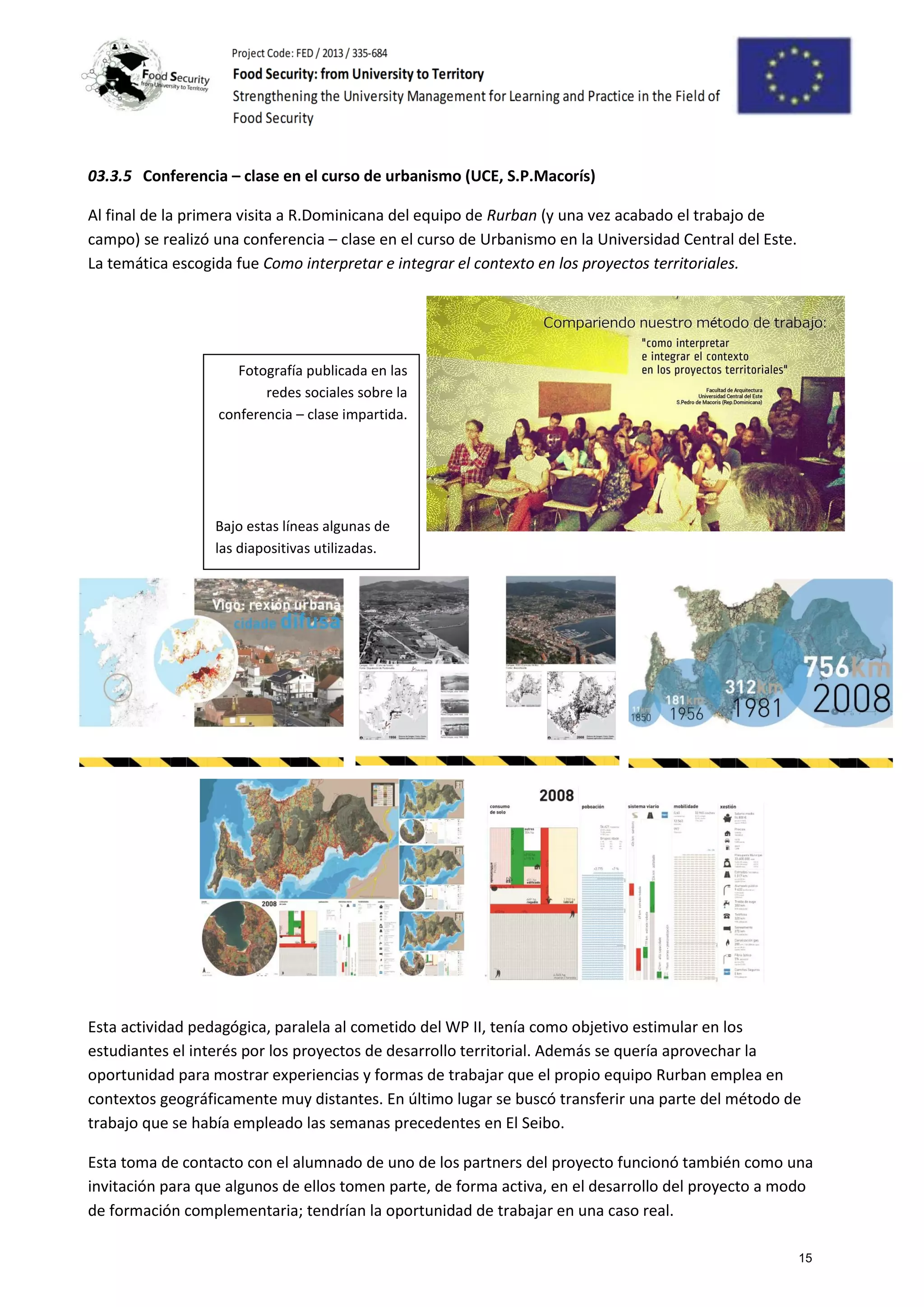 03.3.5 Conferencia – clase en el curso de urbanismo (UCE, S.P.Macorís)
Al final de la primera visita a R.Dominicana del equipo de Rurban (y una vez acabado el trabajo de
campo) se realizó una conferencia – clase en el curso de Urbanismo en la Universidad Central del Este.
La temática escogida fue Como interpretar e integrar el contexto en los proyectos territoriales.
Esta actividad pedagógica, paralela al cometido del WP II, tenía como objetivo estimular en los
estudiantes el interés por los proyectos de desarrollo territorial. Además se quería aprovechar la
oportunidad para mostrar experiencias y formas de trabajar que el propio equipo Rurban emplea en
contextos geográficamente muy distantes. En último lugar se buscó transferir una parte del método de
trabajo que se había empleado las semanas precedentes en El Seibo.
Esta toma de contacto con el alumnado de uno de los partners del proyecto funcionó también como una
invitación para que algunos de ellos tomen parte, de forma activa, en el desarrollo del proyecto a modo
de formación complementaria; tendrían la oportunidad de trabajar en una caso real.
Fotografía publicada en las
redes sociales sobre la
conferencia – clase impartida.
Bajo estas líneas algunas de
las diapositivas utilizadas.
15
 