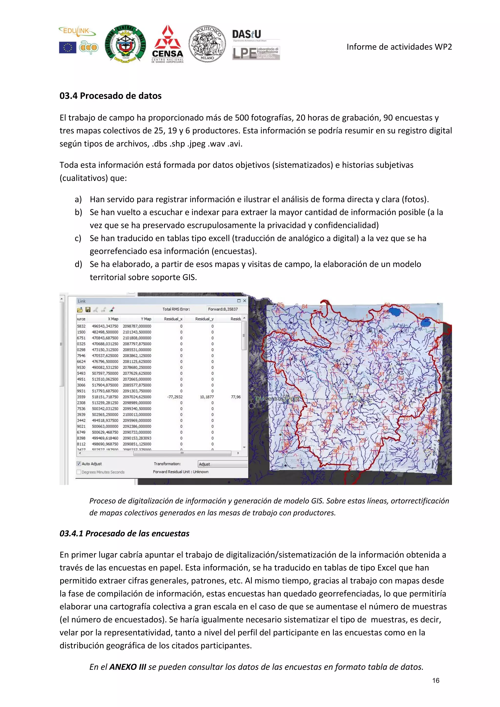 Informe de actividades WP2
03.4 Procesado de datos
El trabajo de campo ha proporcionado más de 500 fotografías, 20 horas de grabación, 90 encuestas y
tres mapas colectivos de 25, 19 y 6 productores. Esta información se podría resumir en su registro digital
según tipos de archivos, .dbs .shp .jpeg .wav .avi.
Toda esta información está formada por datos objetivos (sistematizados) e historias subjetivas
(cualitativos) que:
a) Han servido para registrar información e ilustrar el análisis de forma directa y clara (fotos).
b) Se han vuelto a escuchar e indexar para extraer la mayor cantidad de información posible (a la
vez que se ha preservado escrupulosamente la privacidad y confidencialidad)
c) Se han traducido en tablas tipo excell (traducción de analógico a digital) a la vez que se ha
georrefenciado esa información (encuestas).
d) Se ha elaborado, a partir de esos mapas y visitas de campo, la elaboración de un modelo
territorial sobre soporte GIS.
Proceso de digitalización de información y generación de modelo GIS. Sobre estas líneas, ortorrectificación
de mapas colectivos generados en las mesas de trabajo con productores.
03.4.1 Procesado de las encuestas
En primer lugar cabría apuntar el trabajo de digitalización/sistematización de la información obtenida a
través de las encuestas en papel. Esta información, se ha traducido en tablas de tipo Excel que han
permitido extraer cifras generales, patrones, etc. Al mismo tiempo, gracias al trabajo con mapas desde
la fase de compilación de información, estas encuestas han quedado georrefenciadas, lo que permitiría
elaborar una cartografía colectiva a gran escala en el caso de que se aumentase el número de muestras
(el número de encuestados). Se haría igualmente necesario sistematizar el tipo de muestras, es decir,
velar por la representatividad, tanto a nivel del perfil del participante en las encuestas como en la
distribución geográfica de los citados participantes.
En el ANEXO III se pueden consultar los datos de las encuestas en formato tabla de datos.
16
 