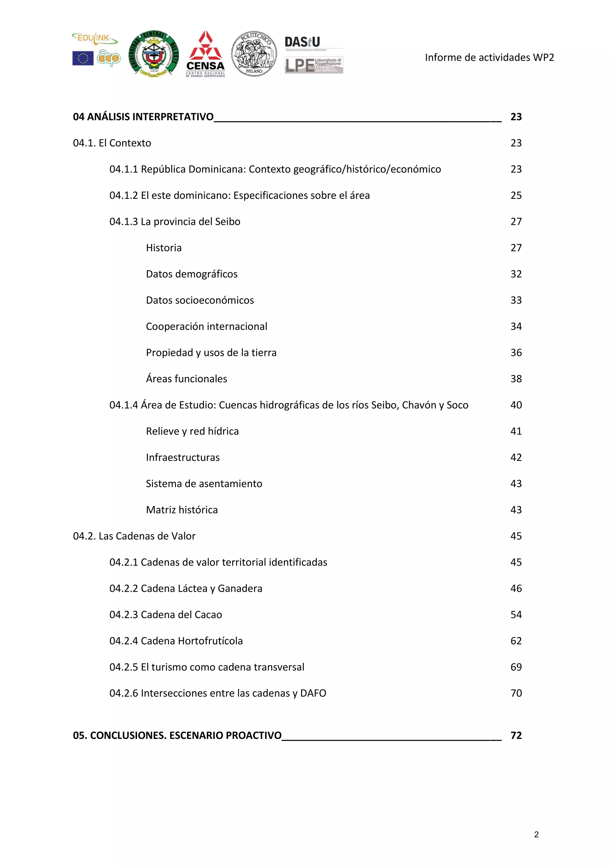 Informe de actividades WP2
04 ANÁLISIS INTERPRETATIVO___________________________________________________ 23
04.1. El Contexto 23
04.1.1 República Dominicana: Contexto geográfico/histórico/económico 23
04.1.2 El este dominicano: Especificaciones sobre el área 25
04.1.3 La provincia del Seibo 27
Historia 27
Datos demográficos 32
Datos socioeconómicos 33
Cooperación internacional 34
Propiedad y usos de la tierra 36
Áreas funcionales 38
04.1.4 Área de Estudio: Cuencas hidrográficas de los ríos Seibo, Chavón y Soco 40
Relieve y red hídrica 41
Infraestructuras 42
Sistema de asentamiento 43
Matriz histórica 43
04.2. Las Cadenas de Valor 45
04.2.1 Cadenas de valor territorial identificadas 45
04.2.2 Cadena Láctea y Ganadera 46
04.2.3 Cadena del Cacao 54
04.2.4 Cadena Hortofrutícola 62
04.2.5 El turismo como cadena transversal 69
04.2.6 Intersecciones entre las cadenas y DAFO 70
05. CONCLUSIONES. ESCENARIO PROACTIVO_______________________________________ 72
2
 