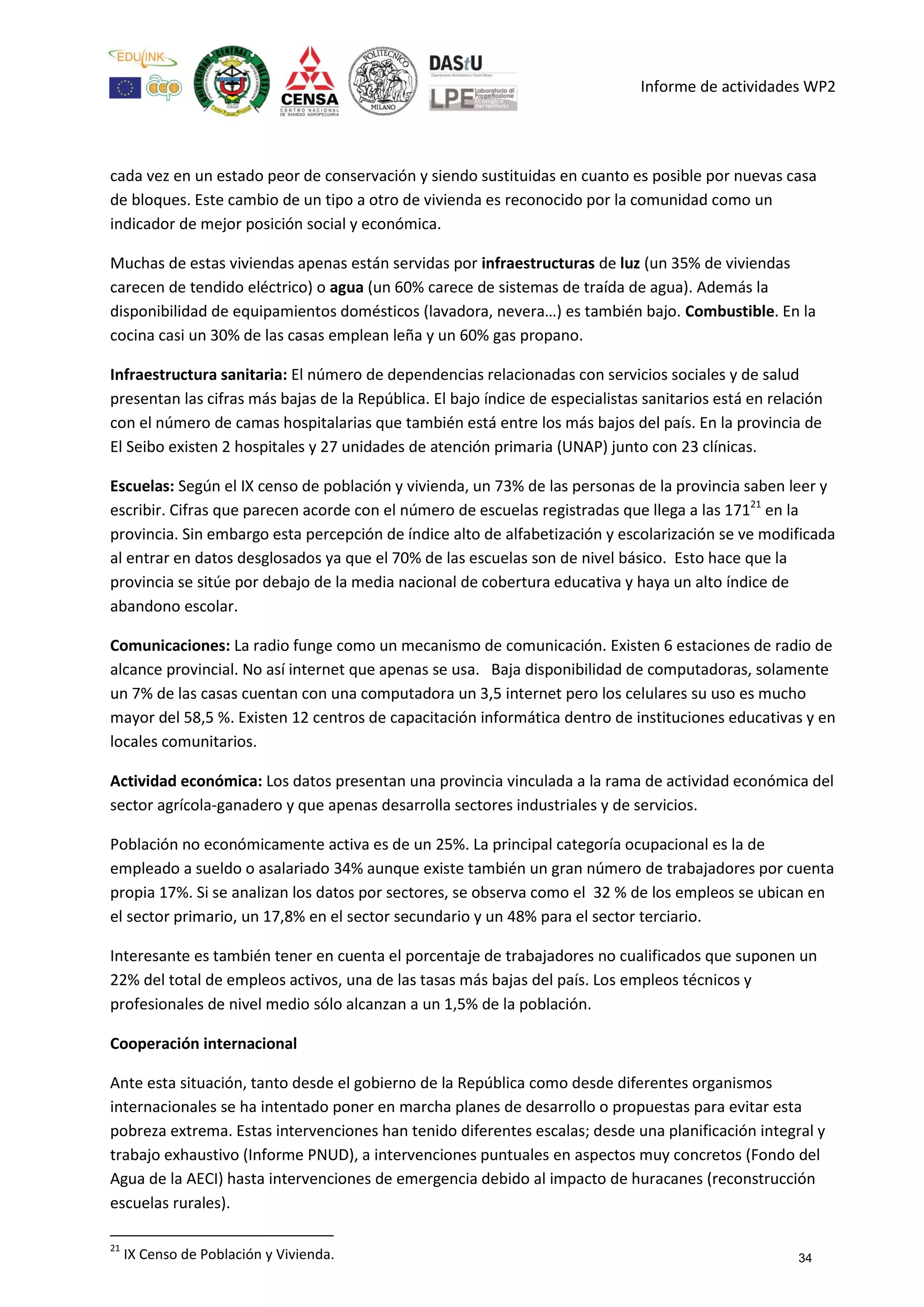Informe de actividades WP2
cada vez en un estado peor de conservación y siendo sustituidas en cuanto es posible por nuevas casa
de bloques. Este cambio de un tipo a otro de vivienda es reconocido por la comunidad como un
indicador de mejor posición social y económica.
Muchas de estas viviendas apenas están servidas por infraestructuras de luz (un 35% de viviendas
carecen de tendido eléctrico) o agua (un 60% carece de sistemas de traída de agua). Además la
disponibilidad de equipamientos domésticos (lavadora, nevera…) es también bajo. Combustible. En la
cocina casi un 30% de las casas emplean leña y un 60% gas propano.
Infraestructura sanitaria: El número de dependencias relacionadas con servicios sociales y de salud
presentan las cifras más bajas de la República. El bajo índice de especialistas sanitarios está en relación
con el número de camas hospitalarias que también está entre los más bajos del país. En la provincia de
El Seibo existen 2 hospitales y 27 unidades de atención primaria (UNAP) junto con 23 clínicas.
Escuelas: Según el IX censo de población y vivienda, un 73% de las personas de la provincia saben leer y
escribir. Cifras que parecen acorde con el número de escuelas registradas que llega a las 17121
en la
provincia. Sin embargo esta percepción de índice alto de alfabetización y escolarización se ve modificada
al entrar en datos desglosados ya que el 70% de las escuelas son de nivel básico. Esto hace que la
provincia se sitúe por debajo de la media nacional de cobertura educativa y haya un alto índice de
abandono escolar.
Comunicaciones: La radio funge como un mecanismo de comunicación. Existen 6 estaciones de radio de
alcance provincial. No así internet que apenas se usa. Baja disponibilidad de computadoras, solamente
un 7% de las casas cuentan con una computadora un 3,5 internet pero los celulares su uso es mucho
mayor del 58,5 %. Existen 12 centros de capacitación informática dentro de instituciones educativas y en
locales comunitarios.
Actividad económica: Los datos presentan una provincia vinculada a la rama de actividad económica del
sector agrícola-ganadero y que apenas desarrolla sectores industriales y de servicios.
Población no económicamente activa es de un 25%. La principal categoría ocupacional es la de
empleado a sueldo o asalariado 34% aunque existe también un gran número de trabajadores por cuenta
propia 17%. Si se analizan los datos por sectores, se observa como el 32 % de los empleos se ubican en
el sector primario, un 17,8% en el sector secundario y un 48% para el sector terciario.
Interesante es también tener en cuenta el porcentaje de trabajadores no cualificados que suponen un
22% del total de empleos activos, una de las tasas más bajas del país. Los empleos técnicos y
profesionales de nivel medio sólo alcanzan a un 1,5% de la población.
Cooperación internacional
Ante esta situación, tanto desde el gobierno de la República como desde diferentes organismos
internacionales se ha intentado poner en marcha planes de desarrollo o propuestas para evitar esta
pobreza extrema. Estas intervenciones han tenido diferentes escalas; desde una planificación integral y
trabajo exhaustivo (Informe PNUD), a intervenciones puntuales en aspectos muy concretos (Fondo del
Agua de la AECI) hasta intervenciones de emergencia debido al impacto de huracanes (reconstrucción
escuelas rurales).
21
IX Censo de Población y Vivienda. 34
 