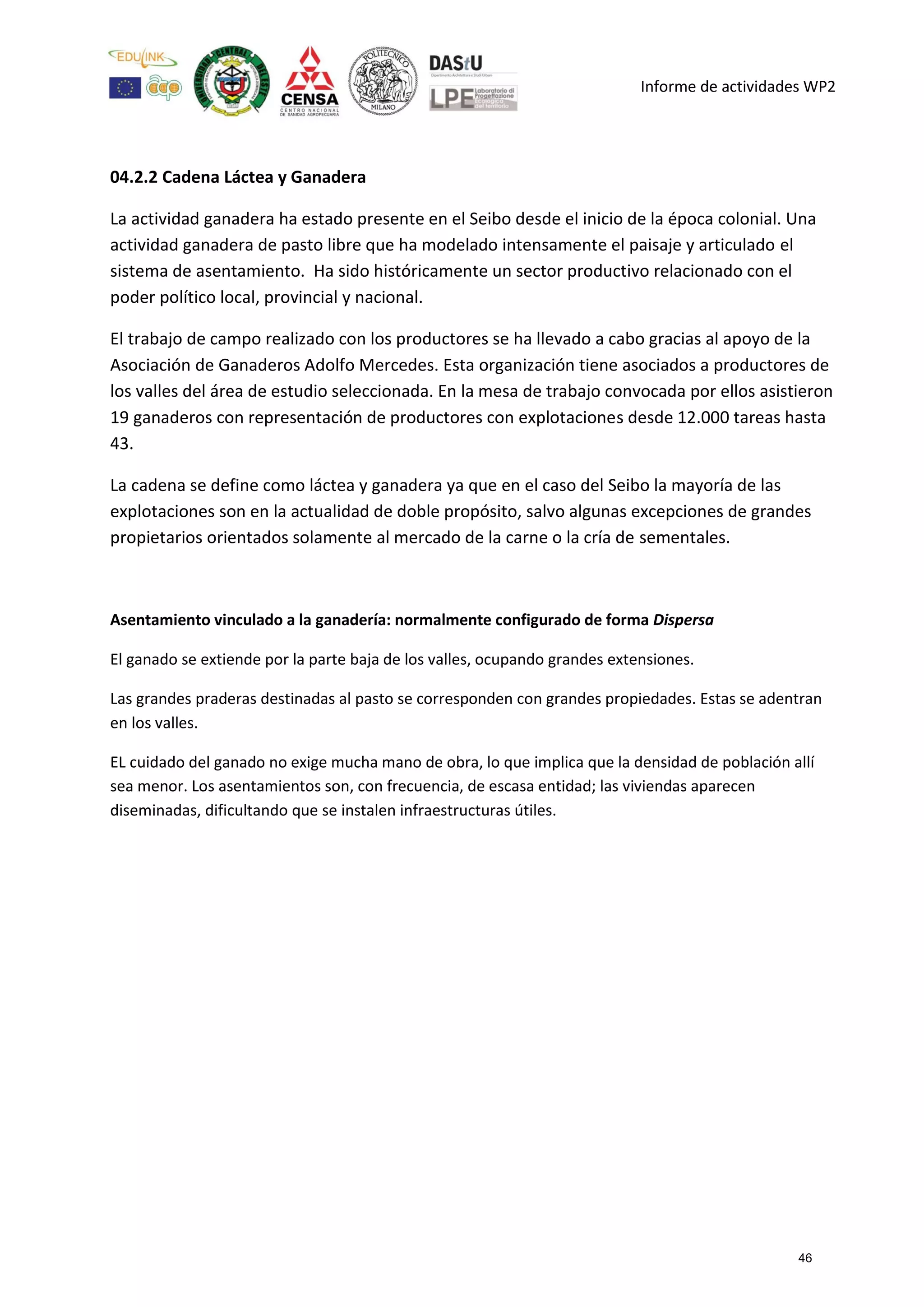 Informe de actividades WP2
04.2.2 Cadena Láctea y Ganadera
La actividad ganadera ha estado presente en el Seibo desde el inicio de la época colonial. Una
actividad ganadera de pasto libre que ha modelado intensamente el paisaje y articulado el
sistema de asentamiento. Ha sido históricamente un sector productivo relacionado con el
poder político local, provincial y nacional.
El trabajo de campo realizado con los productores se ha llevado a cabo gracias al apoyo de la
Asociación de Ganaderos Adolfo Mercedes. Esta organización tiene asociados a productores de
los valles del área de estudio seleccionada. En la mesa de trabajo convocada por ellos asistieron
19 ganaderos con representación de productores con explotaciones desde 12.000 tareas hasta
43.
La cadena se define como láctea y ganadera ya que en el caso del Seibo la mayoría de las
explotaciones son en la actualidad de doble propósito, salvo algunas excepciones de grandes
propietarios orientados solamente al mercado de la carne o la cría de sementales.
Asentamiento vinculado a la ganadería: normalmente configurado de forma Dispersa
El ganado se extiende por la parte baja de los valles, ocupando grandes extensiones.
Las grandes praderas destinadas al pasto se corresponden con grandes propiedades. Estas se adentran
en los valles.
EL cuidado del ganado no exige mucha mano de obra, lo que implica que la densidad de población allí
sea menor. Los asentamientos son, con frecuencia, de escasa entidad; las viviendas aparecen
diseminadas, dificultando que se instalen infraestructuras útiles.
46
 
