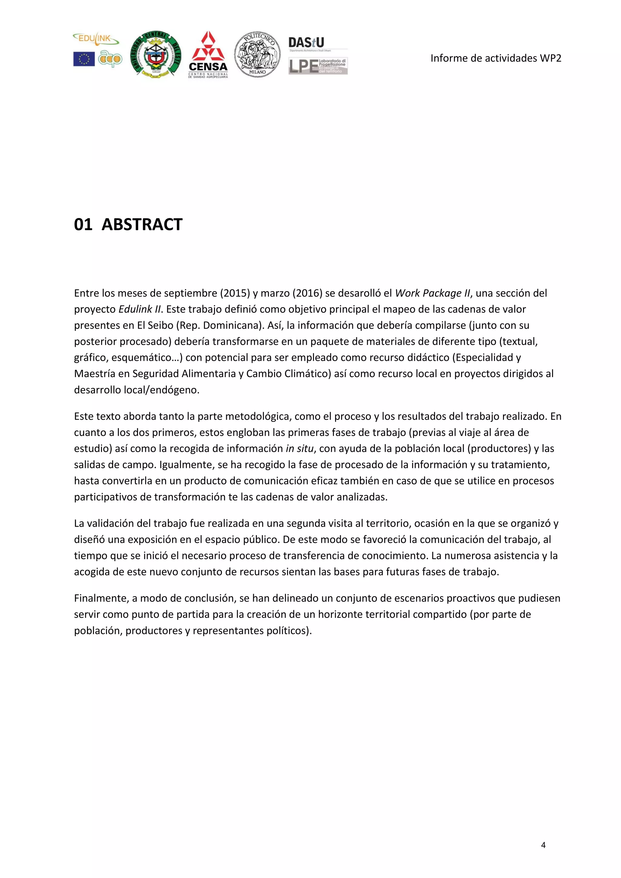 Informe de actividades WP2
01 ABSTRACT
Entre los meses de septiembre (2015) y marzo (2016) se desarolló el Work Package II, una sección del
proyecto Edulink II. Este trabajo definió como objetivo principal el mapeo de las cadenas de valor
presentes en El Seibo (Rep. Dominicana). Así, la información que debería compilarse (junto con su
posterior procesado) debería transformarse en un paquete de materiales de diferente tipo (textual,
gráfico, esquemático…) con potencial para ser empleado como recurso didáctico (Especialidad y
Maestría en Seguridad Alimentaria y Cambio Climático) así como recurso local en proyectos dirigidos al
desarrollo local/endógeno.
Este texto aborda tanto la parte metodológica, como el proceso y los resultados del trabajo realizado. En
cuanto a los dos primeros, estos engloban las primeras fases de trabajo (previas al viaje al área de
estudio) así como la recogida de información in situ, con ayuda de la población local (productores) y las
salidas de campo. Igualmente, se ha recogido la fase de procesado de la información y su tratamiento,
hasta convertirla en un producto de comunicación eficaz también en caso de que se utilice en procesos
participativos de transformación te las cadenas de valor analizadas.
La validación del trabajo fue realizada en una segunda visita al territorio, ocasión en la que se organizó y
diseñó una exposición en el espacio público. De este modo se favoreció la comunicación del trabajo, al
tiempo que se inició el necesario proceso de transferencia de conocimiento. La numerosa asistencia y la
acogida de este nuevo conjunto de recursos sientan las bases para futuras fases de trabajo.
Finalmente, a modo de conclusión, se han delineado un conjunto de escenarios proactivos que pudiesen
servir como punto de partida para la creación de un horizonte territorial compartido (por parte de
población, productores y representantes políticos).
4
 