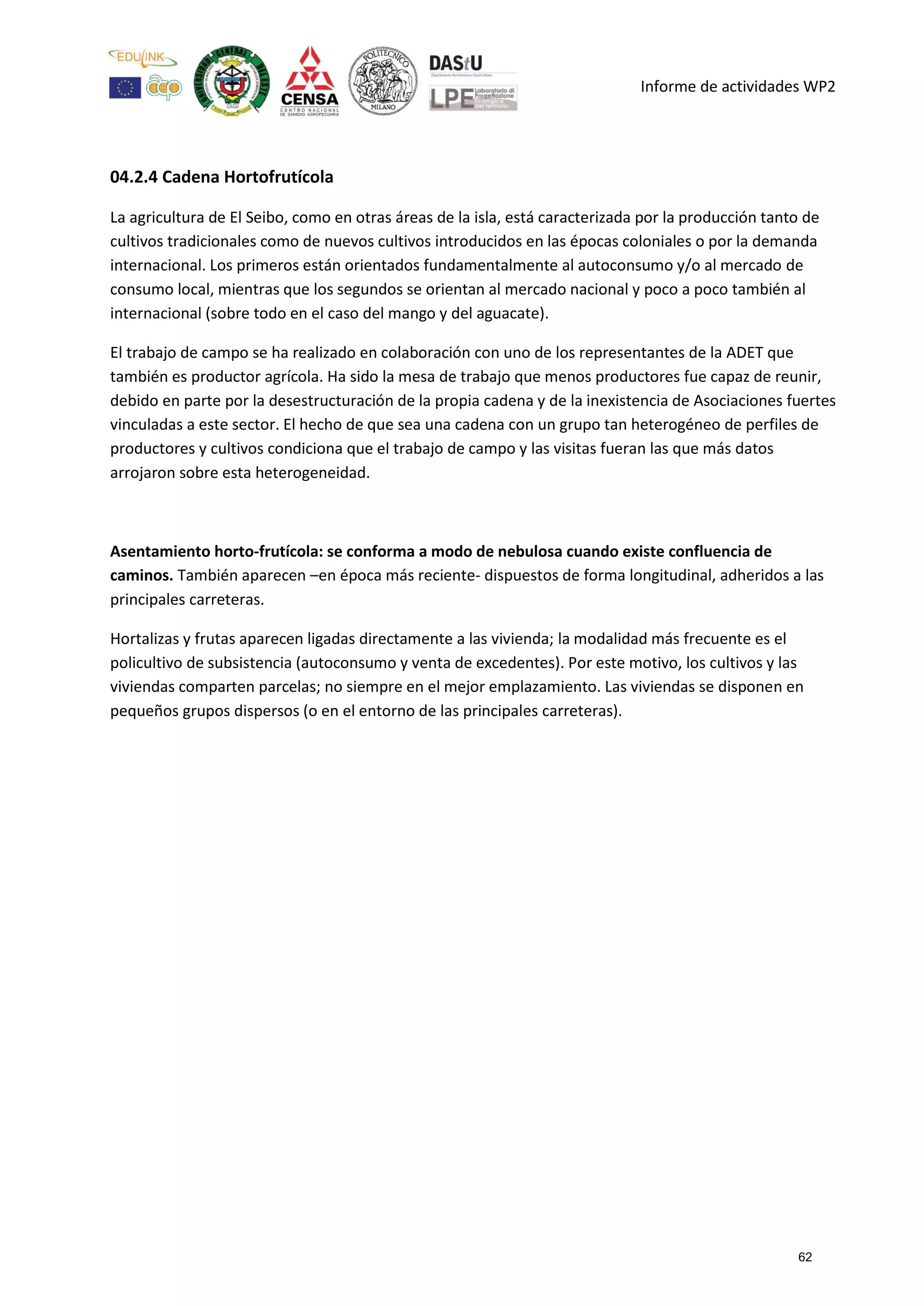 Informe de actividades WP2
04.2.4 Cadena Hortofrutícola
La agricultura de El Seibo, como en otras áreas de la isla, está caracterizada por la producción tanto de
cultivos tradicionales como de nuevos cultivos introducidos en las épocas coloniales o por la demanda
internacional. Los primeros están orientados fundamentalmente al autoconsumo y/o al mercado de
consumo local, mientras que los segundos se orientan al mercado nacional y poco a poco también al
internacional (sobre todo en el caso del mango y del aguacate).
El trabajo de campo se ha realizado en colaboración con uno de los representantes de la ADET que
también es productor agrícola. Ha sido la mesa de trabajo que menos productores fue capaz de reunir,
debido en parte por la desestructuración de la propia cadena y de la inexistencia de Asociaciones fuertes
vinculadas a este sector. El hecho de que sea una cadena con un grupo tan heterogéneo de perfiles de
productores y cultivos condiciona que el trabajo de campo y las visitas fueran las que más datos
arrojaron sobre esta heterogeneidad.
Asentamiento horto-frutícola: se conforma a modo de nebulosa cuando existe confluencia de
caminos. También aparecen –en época más reciente- dispuestos de forma longitudinal, adheridos a las
principales carreteras.
Hortalizas y frutas aparecen ligadas directamente a las vivienda; la modalidad más frecuente es el
policultivo de subsistencia (autoconsumo y venta de excedentes). Por este motivo, los cultivos y las
viviendas comparten parcelas; no siempre en el mejor emplazamiento. Las viviendas se disponen en
pequeños grupos dispersos (o en el entorno de las principales carreteras).
62
 