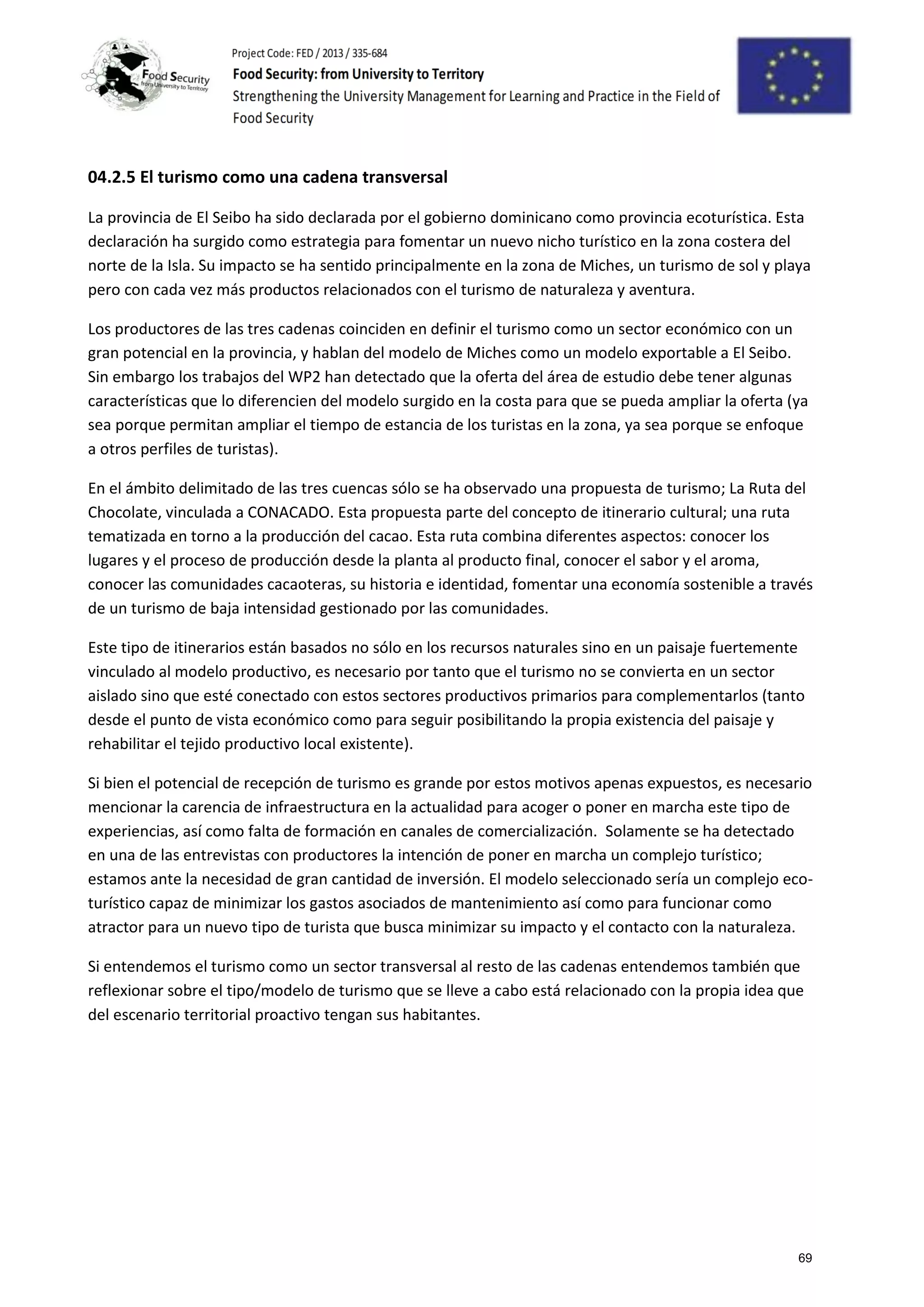 04.2.5 El turismo como una cadena transversal
La provincia de El Seibo ha sido declarada por el gobierno dominicano como provincia ecoturística. Esta
declaración ha surgido como estrategia para fomentar un nuevo nicho turístico en la zona costera del
norte de la Isla. Su impacto se ha sentido principalmente en la zona de Miches, un turismo de sol y playa
pero con cada vez más productos relacionados con el turismo de naturaleza y aventura.
Los productores de las tres cadenas coinciden en definir el turismo como un sector económico con un
gran potencial en la provincia, y hablan del modelo de Miches como un modelo exportable a El Seibo.
Sin embargo los trabajos del WP2 han detectado que la oferta del área de estudio debe tener algunas
características que lo diferencien del modelo surgido en la costa para que se pueda ampliar la oferta (ya
sea porque permitan ampliar el tiempo de estancia de los turistas en la zona, ya sea porque se enfoque
a otros perfiles de turistas).
En el ámbito delimitado de las tres cuencas sólo se ha observado una propuesta de turismo; La Ruta del
Chocolate, vinculada a CONACADO. Esta propuesta parte del concepto de itinerario cultural; una ruta
tematizada en torno a la producción del cacao. Esta ruta combina diferentes aspectos: conocer los
lugares y el proceso de producción desde la planta al producto final, conocer el sabor y el aroma,
conocer las comunidades cacaoteras, su historia e identidad, fomentar una economía sostenible a través
de un turismo de baja intensidad gestionado por las comunidades.
Este tipo de itinerarios están basados no sólo en los recursos naturales sino en un paisaje fuertemente
vinculado al modelo productivo, es necesario por tanto que el turismo no se convierta en un sector
aislado sino que esté conectado con estos sectores productivos primarios para complementarlos (tanto
desde el punto de vista económico como para seguir posibilitando la propia existencia del paisaje y
rehabilitar el tejido productivo local existente).
Si bien el potencial de recepción de turismo es grande por estos motivos apenas expuestos, es necesario
mencionar la carencia de infraestructura en la actualidad para acoger o poner en marcha este tipo de
experiencias, así como falta de formación en canales de comercialización. Solamente se ha detectado
en una de las entrevistas con productores la intención de poner en marcha un complejo turístico;
estamos ante la necesidad de gran cantidad de inversión. El modelo seleccionado sería un complejo eco-
turístico capaz de minimizar los gastos asociados de mantenimiento así como para funcionar como
atractor para un nuevo tipo de turista que busca minimizar su impacto y el contacto con la naturaleza.
Si entendemos el turismo como un sector transversal al resto de las cadenas entendemos también que
reflexionar sobre el tipo/modelo de turismo que se lleve a cabo está relacionado con la propia idea que
del escenario territorial proactivo tengan sus habitantes.
69
 