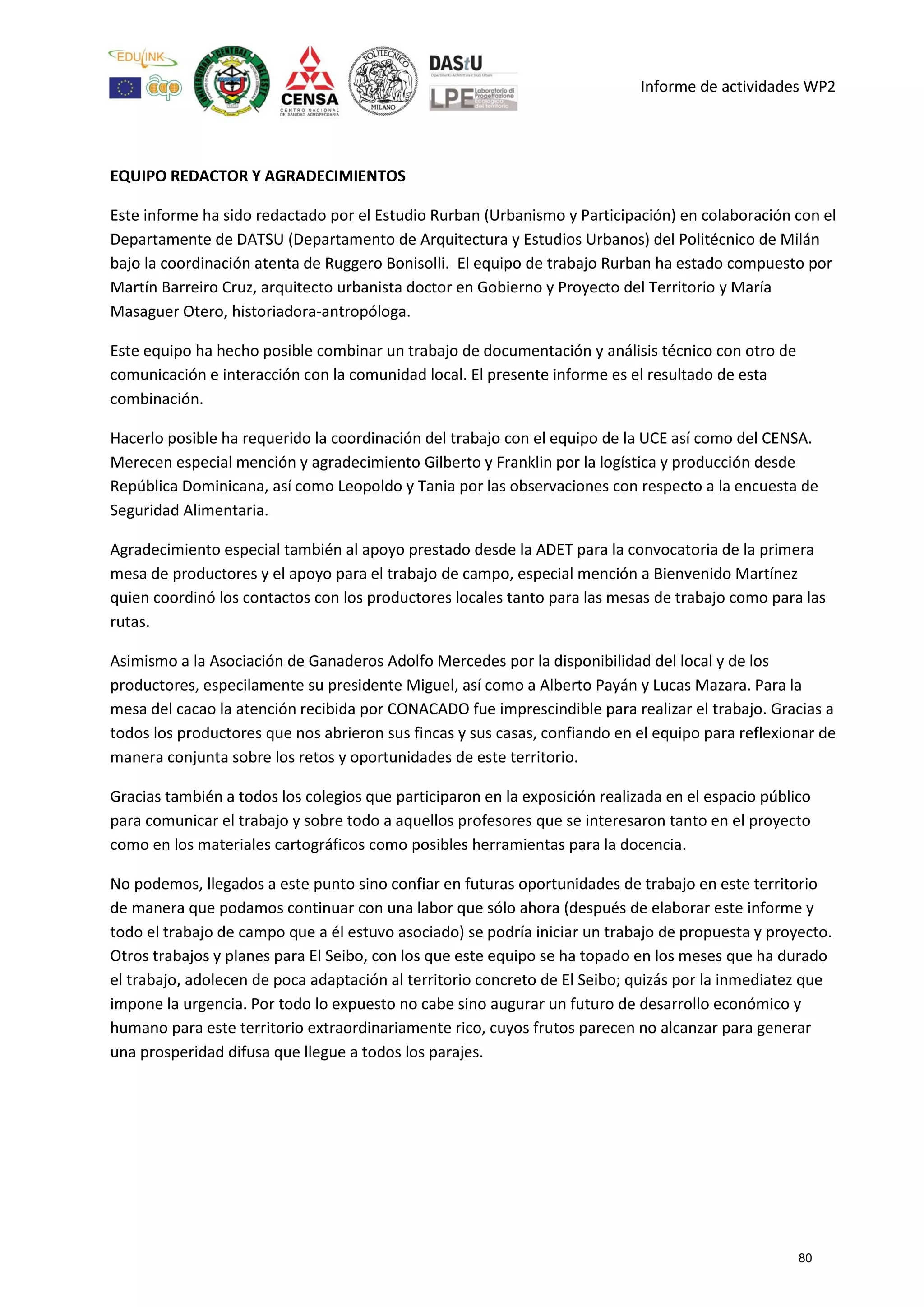 Informe de actividades WP2
EQUIPO REDACTOR Y AGRADECIMIENTOS
Este informe ha sido redactado por el Estudio Rurban (Urbanismo y Participación) en colaboración con el
Departamente de DATSU (Departamento de Arquitectura y Estudios Urbanos) del Politécnico de Milán
bajo la coordinación atenta de Ruggero Bonisolli. El equipo de trabajo Rurban ha estado compuesto por
Martín Barreiro Cruz, arquitecto urbanista doctor en Gobierno y Proyecto del Territorio y María
Masaguer Otero, historiadora-antropóloga.
Este equipo ha hecho posible combinar un trabajo de documentación y análisis técnico con otro de
comunicación e interacción con la comunidad local. El presente informe es el resultado de esta
combinación.
Hacerlo posible ha requerido la coordinación del trabajo con el equipo de la UCE así como del CENSA.
Merecen especial mención y agradecimiento Gilberto y Franklin por la logística y producción desde
República Dominicana, así como Leopoldo y Tania por las observaciones con respecto a la encuesta de
Seguridad Alimentaria.
Agradecimiento especial también al apoyo prestado desde la ADET para la convocatoria de la primera
mesa de productores y el apoyo para el trabajo de campo, especial mención a Bienvenido Martínez
quien coordinó los contactos con los productores locales tanto para las mesas de trabajo como para las
rutas.
Asimismo a la Asociación de Ganaderos Adolfo Mercedes por la disponibilidad del local y de los
productores, especilamente su presidente Miguel, así como a Alberto Payán y Lucas Mazara. Para la
mesa del cacao la atención recibida por CONACADO fue imprescindible para realizar el trabajo. Gracias a
todos los productores que nos abrieron sus fincas y sus casas, confiando en el equipo para reflexionar de
manera conjunta sobre los retos y oportunidades de este territorio.
Gracias también a todos los colegios que participaron en la exposición realizada en el espacio público
para comunicar el trabajo y sobre todo a aquellos profesores que se interesaron tanto en el proyecto
como en los materiales cartográficos como posibles herramientas para la docencia.
No podemos, llegados a este punto sino confiar en futuras oportunidades de trabajo en este territorio
de manera que podamos continuar con una labor que sólo ahora (después de elaborar este informe y
todo el trabajo de campo que a él estuvo asociado) se podría iniciar un trabajo de propuesta y proyecto.
Otros trabajos y planes para El Seibo, con los que este equipo se ha topado en los meses que ha durado
el trabajo, adolecen de poca adaptación al territorio concreto de El Seibo; quizás por la inmediatez que
impone la urgencia. Por todo lo expuesto no cabe sino augurar un futuro de desarrollo económico y
humano para este territorio extraordinariamente rico, cuyos frutos parecen no alcanzar para generar
una prosperidad difusa que llegue a todos los parajes.
80
 