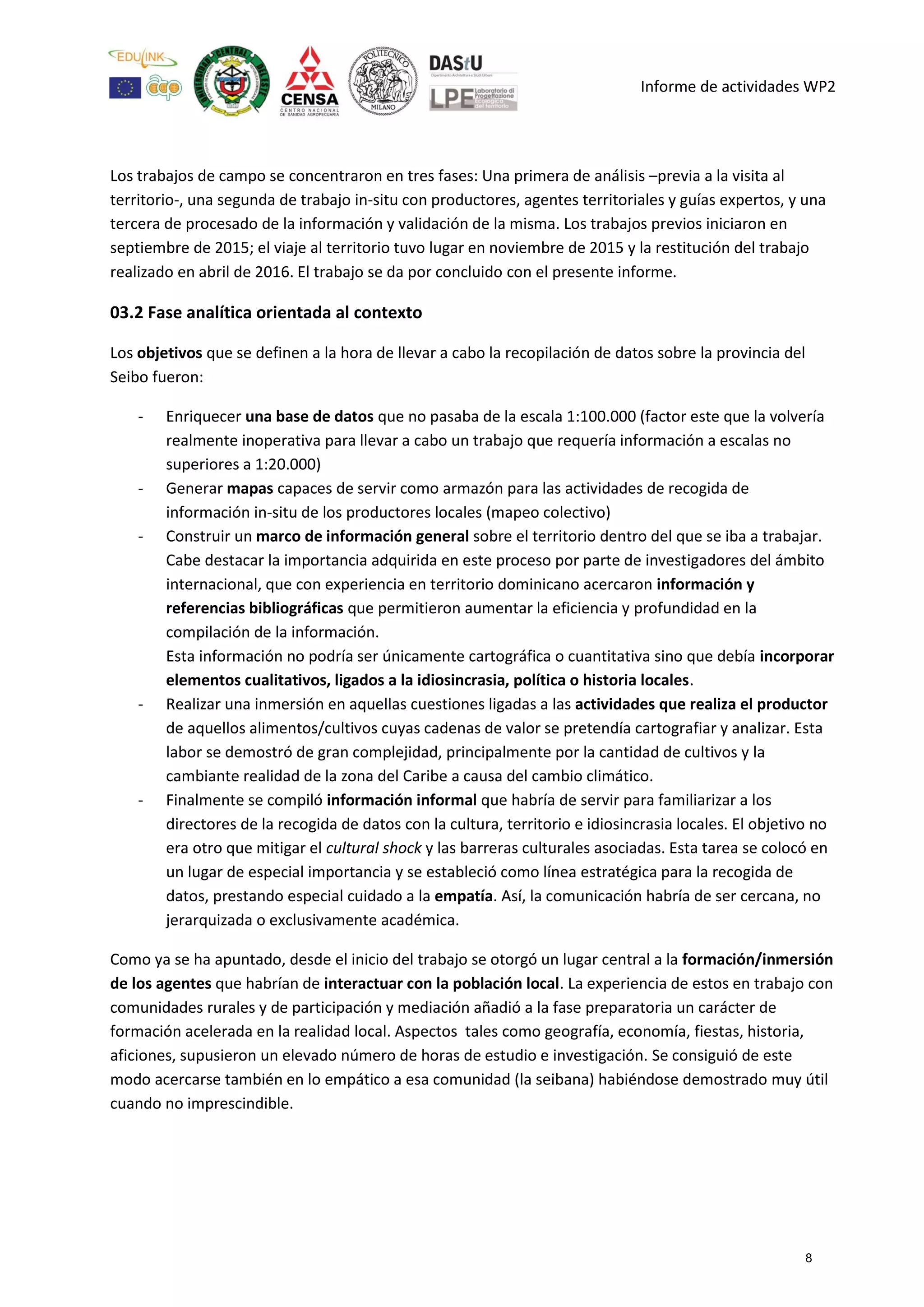 Informe de actividades WP2
Los trabajos de campo se concentraron en tres fases: Una primera de análisis –previa a la visita al
territorio-, una segunda de trabajo in-situ con productores, agentes territoriales y guías expertos, y una
tercera de procesado de la información y validación de la misma. Los trabajos previos iniciaron en
septiembre de 2015; el viaje al territorio tuvo lugar en noviembre de 2015 y la restitución del trabajo
realizado en abril de 2016. El trabajo se da por concluido con el presente informe.
03.2 Fase analítica orientada al contexto
Los objetivos que se definen a la hora de llevar a cabo la recopilación de datos sobre la provincia del
Seibo fueron:
- Enriquecer una base de datos que no pasaba de la escala 1:100.000 (factor este que la volvería
realmente inoperativa para llevar a cabo un trabajo que requería información a escalas no
superiores a 1:20.000)
- Generar mapas capaces de servir como armazón para las actividades de recogida de
información in-situ de los productores locales (mapeo colectivo)
- Construir un marco de información general sobre el territorio dentro del que se iba a trabajar.
Cabe destacar la importancia adquirida en este proceso por parte de investigadores del ámbito
internacional, que con experiencia en territorio dominicano acercaron información y
referencias bibliográficas que permitieron aumentar la eficiencia y profundidad en la
compilación de la información.
Esta información no podría ser únicamente cartográfica o cuantitativa sino que debía incorporar
elementos cualitativos, ligados a la idiosincrasia, política o historia locales.
- Realizar una inmersión en aquellas cuestiones ligadas a las actividades que realiza el productor
de aquellos alimentos/cultivos cuyas cadenas de valor se pretendía cartografiar y analizar. Esta
labor se demostró de gran complejidad, principalmente por la cantidad de cultivos y la
cambiante realidad de la zona del Caribe a causa del cambio climático.
- Finalmente se compiló información informal que habría de servir para familiarizar a los
directores de la recogida de datos con la cultura, territorio e idiosincrasia locales. El objetivo no
era otro que mitigar el cultural shock y las barreras culturales asociadas. Esta tarea se colocó en
un lugar de especial importancia y se estableció como línea estratégica para la recogida de
datos, prestando especial cuidado a la empatía. Así, la comunicación habría de ser cercana, no
jerarquizada o exclusivamente académica.
Como ya se ha apuntado, desde el inicio del trabajo se otorgó un lugar central a la formación/inmersión
de los agentes que habrían de interactuar con la población local. La experiencia de estos en trabajo con
comunidades rurales y de participación y mediación añadió a la fase preparatoria un carácter de
formación acelerada en la realidad local. Aspectos tales como geografía, economía, fiestas, historia,
aficiones, supusieron un elevado número de horas de estudio e investigación. Se consiguió de este
modo acercarse también en lo empático a esa comunidad (la seibana) habiéndose demostrado muy útil
cuando no imprescindible.
8
 