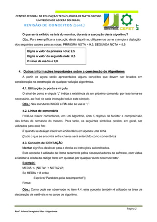 CENTRO FEDERAL DE EDUCAÇÃO TECNOLÓGICA DE MATO GROSSO
                     UNIVERSIDADE ABERTA DO BRASIL

         R E V I SÃO DE C O NC E I T O S (c on t. )

       O que seria exibido na tela do monitor, durante a execução deste algoritmo?
       Obs.: Para exemplificar a execução deste algoritmo, utilizaremos como exemplo a digitação
dos seguintes valores para as notas: PRIMEIRA NOTA = 9,5; SEGUNDA NOTA = 8,5

            Digite o valor da primeira nota: 9,5
            Digite o valor da segunda nota: 8,5
            O valor da média é 9,0


   4. Outras informações importantes sobre a construção de Algoritmos
       A partir de agora serão apresentados alguns conceitos que devem ser levados em
consideração na construção de qualquer solução algorítmica.

       4.1. Utilização do ponto e vírgula
       O sinal de ponto e vírgula “;” indica a existência de um próximo comando, por isso torna-se
necessário, ao final de cada instrução incluir este símbolo.
       Obs.: Nas estruturas INICIO e FIM não se usa o “;”.

       4.2. Linhas de comentário
       Pode-se inserir comentários, em um Algoritmo, com o objetivo de facilitar a compreensão
das linhas de comando do mesmo. Para tanto, os seguintes símbolos podem, em geral, ser
utilizados para este fim:
       // quando se desejar inserir um comentário em apenas uma linha
       { tudo o que se encontra entre chaves será entendido como comentário}

       4.3. Conceito de IDENTAÇÃO
       Identar significa deslocar para a direita as instruções subordinadas.
       Este conceito é utilizado de forma recorrente pelos desenvolvedores de software, com vistas
a facilitar a leitura do código fonte em questão por qualquer outro desenvolvedor.
       Exemplo:
       MEDIA <- (NOTA1 + NOTA2)/2;
       Se MEDIA > 8 entao
                  Escreva(“Parabéns pelo desempenho!”);
       Fimse;

       Obs.: Como pode ser observado no item 4.4, este conceito também é utilizado na área de
declaração de variáveis e no corpo do algoritmo.



                                                                                      Página 2
Profª Juliana Saragiotto Silva - Algoritmos
 