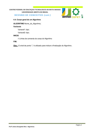CENTRO FEDERAL DE EDUCAÇÃO TECNOLÓGICA DE MATO GROSSO
                     UNIVERSIDADE ABERTA DO BRASIL

         R E V I SÃO DE C O NC E I T O S (c on t. )

       4.4. Corpo geral de um Algoritmo

       ALGORITMO Nome_do_Algoritmo;
       Variáveis
               Variavel1: tipo;
               Variavel2: tipo;
       INICIO
               // Linhas de comando do corpo do Algoritmo
       FIM.

       Obs.: O sinal de ponto “.” é utilizado para indicar a finalização do Algoritmo.




                                                                                         Página 3
Profª Juliana Saragiotto Silva - Algoritmos
 