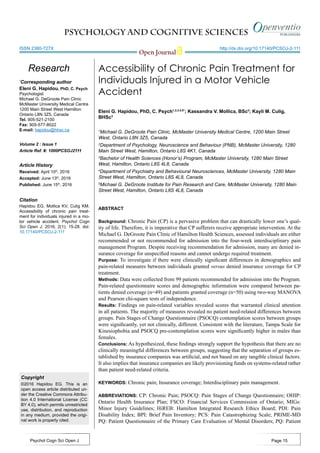 PSYCHOLOGY AND COGNITIVE SCIENCES
Open Journal
http://dx.doi.org/10.17140/PCSOJ-2-111
Psychol Cogn Sci Open J
ISSN 2380-727X
Accessibility of Chronic Pain Treatment for
Individuals Injured in a Motor Vehicle
Accident
Eleni G. Hapidou, PhD, C. Psych1,2,3,4,5*
; Kassandra V. Mollica, BSc2
; Kayli M. Culig,
BHSc3
1
Michael G. DeGroote Pain Clinic, McMaster University Medical Centre, 1200 Main Street
West, Ontario L8N 3Z5, Canada
2
Department of Psychology, Neuroscience and Behaviour (PNB), McMaster University, 1280
Main Street West, Hamilton, Ontario L8S 4K1, Canada
3
Bachelor of Health Sciences (Honor’s) Program, McMaster University, 1280 Main Street
West, Hamilton, Ontario L8S 4L8, Canada
4
Department of Psychiatry and Behavioural Neurosciences, McMaster University, 1280 Main
Street West, Hamilton, Ontario L8S 4L8, Canada
5
Michael G. DeGroote Institute for Pain Research and Care, McMaster University, 1280 Main
Street West, Hamilton, Ontario L8S 4L8, Canada
*
Corresponding author
Eleni G. Hapidou, PhD, C. Psych
Psychologist
Michael G. DeGroote Pain Clinic
McMaster University Medical Centre
1200 Main Street West Hamilton
Ontario L8N 3Z5, Canada
Tel. 905-521-2100
Fax: 905-577-8022
E-mail: hapidou@hhsc.ca
Article History
Received: April 10th
, 2016
Accepted: June 13th
, 2016
Published: June 15th
, 2016
Citation
Hapidou EG, Mollica KV, Culig KM.
Accessibility of chronic pain treat-
ment for individuals injured in a mo-
tor vehicle accident. Psychol Cogn
Sci Open J. 2016; 2(1): 15-28. doi:
10.17140/PCSOJ-2-111
Copyright
©2016 Hapidou EG. This is an
open access article distributed un-
der the Creative Commons Attribu-
tion 4.0 International License (CC
BY 4.0), which permits unrestricted
use, distribution, and reproduction
in any medium, provided the origi-
nal work is properly cited.
Volume 2 : Issue 1
Article Ref. #: 1000PCSOJ2111
Research
Page 15
ABSTRACT
Background: Chronic Pain (CP) is a pervasive problem that can drastically lower one’s qual-
ity of life. Therefore, it is imperative that CP sufferers receive appropriate intervention. At the
Michael G. DeGroote Pain Clinic of Hamilton Health Sciences, assessed individuals are either
recommended or not recommended for admission into the four-week interdisciplinary pain
management Program. Despite receiving recommendation for admission, many are denied in-
surance coverage for unspecified reasons and cannot undergo required treatment.
Purpose: To investigate if there were clinically significant differences in demographics and
pain-related measures between individuals granted versus denied insurance coverage for CP
treatment.
Methods: Data were collected from 99 patients recommended for admission into the Program.
Pain-related questionnaire scores and demographic information were compared between pa-
tients denied coverage (n=49) and patients granted coverage (n=50) using two-way MANOVA
and Pearson chi-square tests of independence.
Results: Findings on pain-related variables revealed scores that warranted clinical attention
in all patients. The majority of measures revealed no patient need-related differences between
groups. Pain Stages of Change Questionnaire (PSOCQ) contemplation scores between groups
were significantly, yet not clinically, different. Consistent with the literature, Tampa Scale for
Kinesiophobia and PSOCQ pre-contemplation scores were significantly higher in males than
females.
Conclusions: As hypothesized, these findings strongly support the hypothesis that there are no
clinically meaningful differences between groups, suggesting that the separation of groups es-
tablished by insurance companies was artificial, and not based on any tangible clinical factors.
It also implies that insurance companies are likely provisioning funds on systems-related rather
than patient need-related criteria.
KEYWORDS: Chronic pain; Insurance coverage; Interdisciplinary pain management.
ABBREVIATIONS: CP: Chronic Pain; PSOCQ: Pain Stages of Change Questionnaire; OHIP:
Ontario Health Insurance Plan; FSCO: Financial Services Commission of Ontario; MIGs:
Minor Injury Guidelines; HiREB: Hamilton Integrated Research Ethics Board; PDI: Pain
Disability Index; BPI: Brief Pain Inventory; PCS: Pain Catastrophizing Scale; PRIME-MD
PQ: Patient Questionnaire of the Primary Care Evaluation of Mental Disorders; PQ: Patient
 