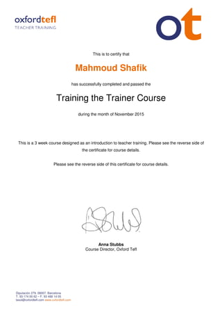 Diputación 279. 08007. Barcelona
T. 93 174 00 62 – F. 93 488 14 05
tesol@oxfordtefl.com www.oxfordtefl.com
Mahmoud Shafik
has successfully completed and passed the
Training the Trainer Course
during the month of
This is a 3 week course designed as an introduction to teacher training
Please see the reverse side of this certificate for course details.
This is to certify that
Mahmoud Shafik
has successfully completed and passed the
raining the Trainer Course
during the month of November 2015
a 3 week course designed as an introduction to teacher training. Please see the reverse side of
the certificate for course details.
Please see the reverse side of this certificate for course details.
Anna Stubbs
Course Director, Oxford Tefl
raining the Trainer Course
Please see the reverse side of
Please see the reverse side of this certificate for course details.
 