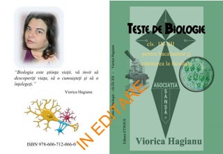 ISBN 978-606-712-066-0
EdituraETNOUS
TESTE DE BIOLOGIE
cls. IX-XII
pentru bacalaureat și
admiterea la facultate
“Biologia este ştiinţa vieţii, vă invit să
descoperiţi viaţa, să o cunoaşteţi şi să o
înţelegeţi.”
Viorica Hagianu
Testedebiologie–cls.IX-XII-VioricaHagianu
IN
ED
ITAR
E
 