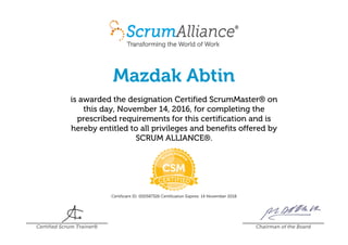 Mazdak Abtin
is awarded the designation Certified ScrumMaster® on
this day, November 14, 2016, for completing the
prescribed requirements for this certification and is
hereby entitled to all privileges and benefits offered by
SCRUM ALLIANCE®.
Certificant ID: 000587326 Certification Expires: 14 November 2018
Certified Scrum Trainer® Chairman of the Board
 