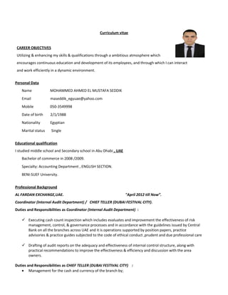Curriculum vitae
CAREER OBJECTIVES
Utilizing & enhancing my skills & qualifications through a ambitious atmosphere which
encourages continuous education and development of its employees, and through which I can interact
and work efficiently in a dynamic environment.
Personal Data
Name MOHAMMED AHMED EL MUSTAFA SEDDIK
Email maseddik_egyuae@yahoo.com
Mobile 050-3549998
Date of birth 2/1/1988
Nationality Egyptian
Marital status Single
Educational qualification
I studied middle school and Secondary school in Abu Dhabi , UAE
Bachelor of commerce in 2008 /2009.
Specialty: Accounting Department , ENGLISH SECTION.
BENI-SUEF University.
Professional Background
AL FARDAN EXCHANGE,UAE. "April 2012 till Now”.
Coordinator (Internal Audit Department) / CHIEF TELLER (DUBAI FESTIVAL CITY).
Duties and Responsibilities as Coordinator (Internal Audit Department) :
 Executing cash count inspection which includes evaluates and improvement the effectiveness of risk
management, control, & governance processes and in accordance with the guidelines issued by Central
Bank on all the branches across UAE and it is operations supported by position papers, practice
advisories & practice guides subjected to the code of ethical conduct ,prudent and due professional care
 Drafting of audit reports on the adequacy and effectiveness of internal control structure, along with
practical recommendations to improve the effectiveness & efficiency and discussion with the area
owners.
Duties and Responsibilities as CHIEF TELLER (DUBAI FESTIVAL CITY) :
• Management for the cash and currency of the branch by;
 